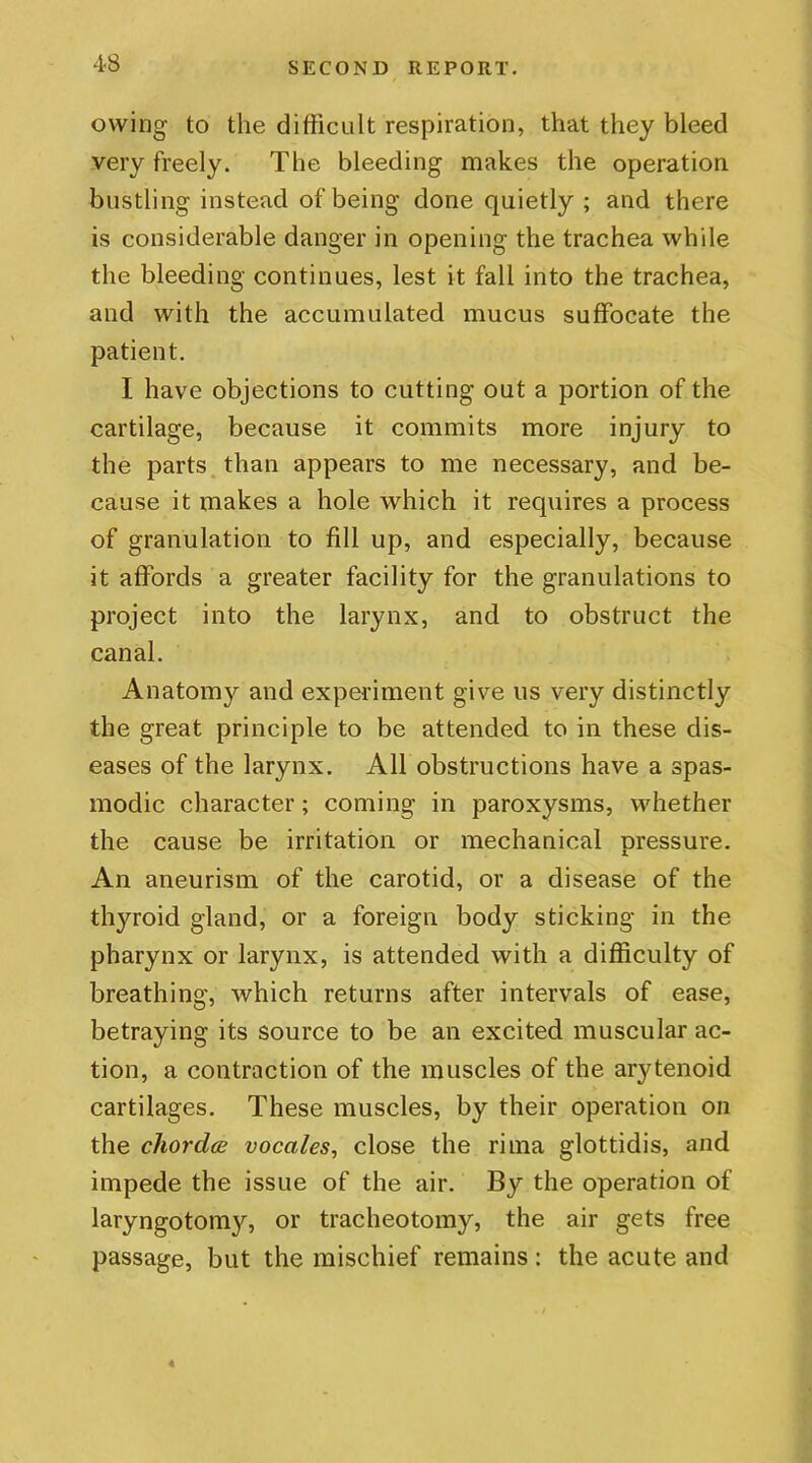 owing to the difficult respiration, that they bleed very freely. The bleeding makes the operation bustling instead of being done quietly ; and there is considerable danger in opening the trachea while the bleeding continues, lest it fall into the trachea, and with the accumulated mucus suffocate the patient. I have objections to cutting out a portion of the cartilage, because it commits more injury to the parts than appears to me necessary, and be- cause it makes a hole which it requires a process of granulation to fill up, and especially, because it affords a greater facility for the granulations to project into the larynx, and to obstruct the canal. Anatomy and experiment give us very distinctly the great principle to be attended to in these dis- eases of the larynx. All obstructions have a spas- modic character; coming in paroxysms, whether the cause be irritation or mechanical pressure. An aneurism of the carotid, or a disease of the thyroid gland, or a foreign body sticking in the pharynx or larynx, is attended with a difficulty of breathing, which returns after intervals of ease, betraying its source to be an excited muscular ac- tion, a contraction of the muscles of the arytenoid cartilages. These muscles, by their operation on the chordce vocales, close the rima glottidis, and impede the issue of the air. By the operation of laryngotomy, or tracheotomy, the air gets free passage, but the mischief remains: the acute and