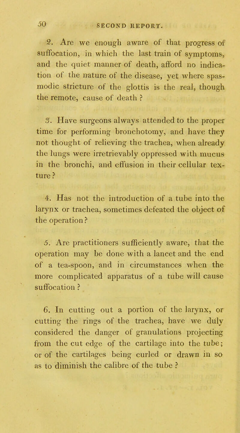 2. Are we enough aware of that progress of suffocation, in which the last train of symptoms, and the quiet manner of death, afford no indica- tion of the nature of the disease, yet where spas- modic stricture of the glottis is the real, though the remote, cause of death ? 3. Have surgeons always attended to the proper time for performing bronchotomy, and have they not thought of relieving the trachea, when already the lungs were irretrievably oppressed with mucus in the bronchi, and effusion in their cellular tex- ture ? 4. Has not the introduction of a tube into the larynx or trachea, sometimes defeated the object of the operation ? >5. Are practitioners sufficiently aware, that the operation may be done with a lancet and the end of a tea-spoon, and in circumstances when the more complicated apparatus of a tube will cause suffocation ? 6. In cutting out a portion of the larynx, or cutting the rings of the trachea, have we duly considered the danger of granulations projecting from the cut edge of the cartilage into the tube; or of the cartilages being curled or drawn in so as to diminish the calibre of the tube ?