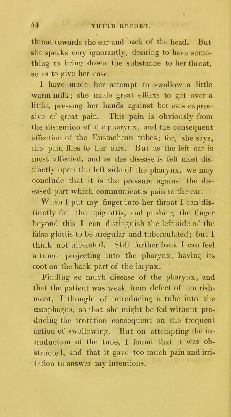throat towards the ear and back of the head. But she speaks very ignorantly, desiring to have some- thing to bring down the substance to her throat, so as to give her ease. I have made her attempt to swallow a little warm milk; she made great efforts to get over a little, pressing her hands against her ears expres- sive of great pain. This pain is obviously from the distention of the pharynx, and the consequent affection of the Eustachean tubes; for, she says, the pain flies to her ears. But as the left ear is most affected, and as the disease is felt most dis- tinctly upon the left side of the pharynx, we may conclude that it is the pressure against the dis- eased part w hich communicates pain to the ear. When I put my finger into her throat I can dis- tinctly feel the epiglottis, and pushing the finger beyond this I can distinguish the left side of the false glottis to be irregular and tuberculated; but I think not ulcerated. Still further back I can feel a tumor projecting into the pharynx, having its root on the back part of the larynx. Finding so much disease of the pharynx, and that the patient was weak from defect of nourish- ment, I thought of introducing a tube into the oesophagus, so that she might be fed without pro- ducing the irritation consequent on the frequent action of swallowing. But on attempting the in- troduction of the tube, I found that it was ob- structed, and that it gave too much pain and irri- tation to answer my intentions.