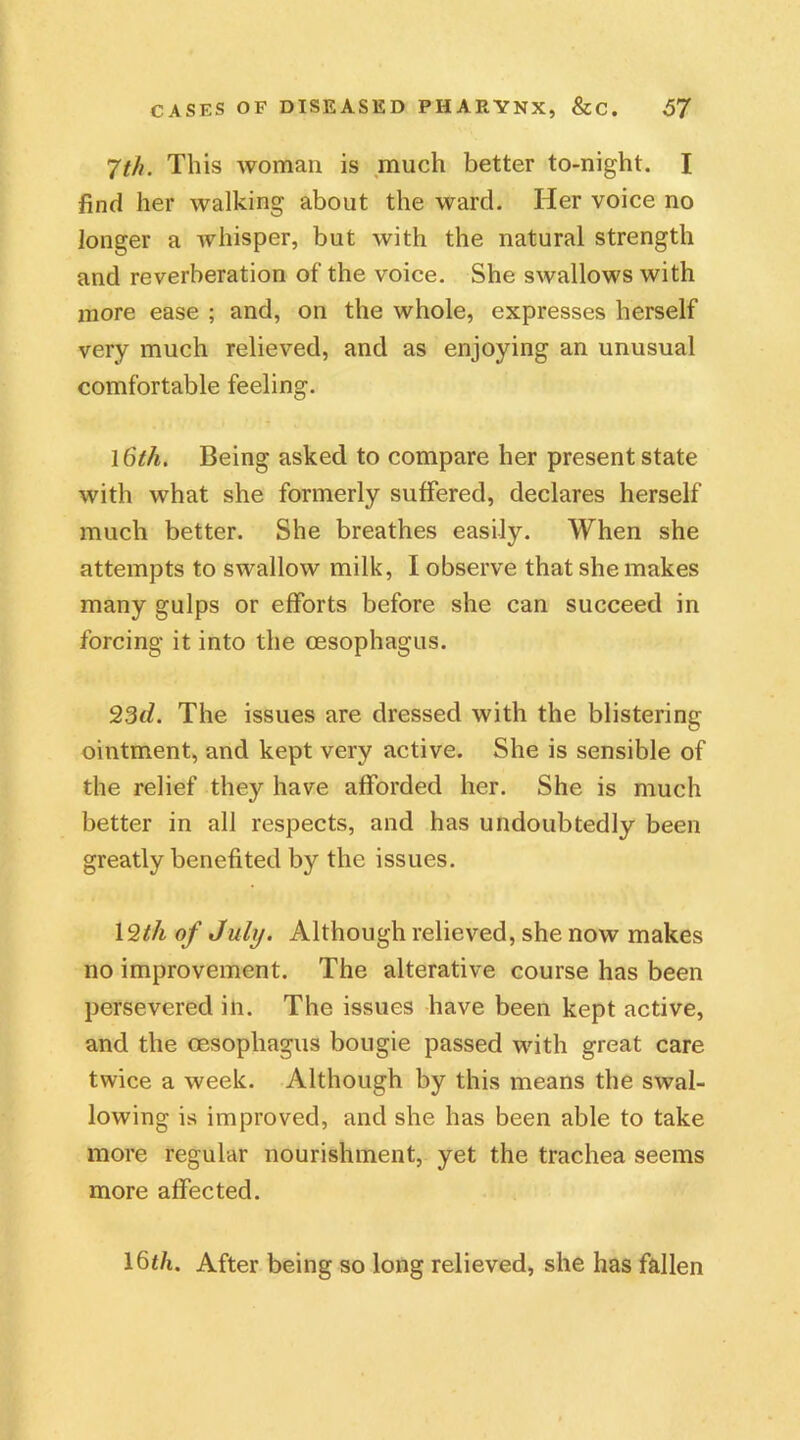 7th. This woman is much better to-night. I find her walking about the ward. Her voice no longer a whisper, but with the natural strength and reverberation of the voice. She swallows with more ease ; and, on the whole, expresses herself very much relieved, and as enjoying an unusual comfortable feeling. l6th. Being asked to compare her present state with what she formerly suffered, declares herself much better. She breathes easily. When she attempts to swallow milk, I observe that she makes many gulps or efforts before she can succeed in forcing it into the oesophagus. 23d. The issues are dressed with the blistering ointment, and kept very active. She is sensible of the relief they have afforded her. She is much better in all respects, and has undoubtedly been greatly benefited by the issues. 12th of July. Although relieved, she now makes no improvement. The alterative course has been persevered in. The issues have been kept active, and the oesophagus bougie passed with great care twice a week. Although by this means the swal- lowing is improved, and she has been able to take more regular nourishment, yet the trachea seems more affected. 16th. After being so long relieved, she has fallen