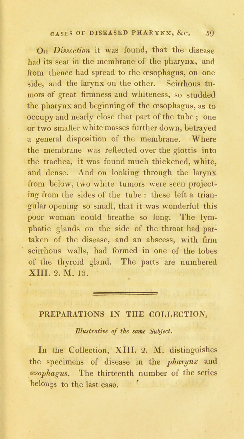 On Dissection it was found, that the disease had its seat in the membrane of the pharynx, and from thence had spread to the oesophagus, on one side, and the larynx on the other. Scirrhous tu- mors of great firmness and whiteness, so studded the pharynx and beginning of the oesophagus, as to occupy and nearly close that part of the tube ; one or two smaller white masses further down, betrayed a general disposition of the membrane. Where the membrane was reflected over the glottis into the trachea, it was found much thickened, white, and dense. And on looking through the larynx from below, two white tumors were seen project- ing from the sides of the tube : these left a trian- gular opening so small, that it was wonderful this poor woman could breathe so long. The lym- phatic glands on the side of the throat had par- taken of the disease, and an abscess, with firm scirrhous Avails, had formed in one of the lobes of the thyroid gland. The parts are numbered XIII. 2. M. 13. PREPARATIONS IN THE COLLECTION, Illustrative of the same Subject. In the Collection, XIII. 2. M. distinguishes the specimens of disease in the pharynx and oesophagus. The thirteenth number of the series belongs to the last case.