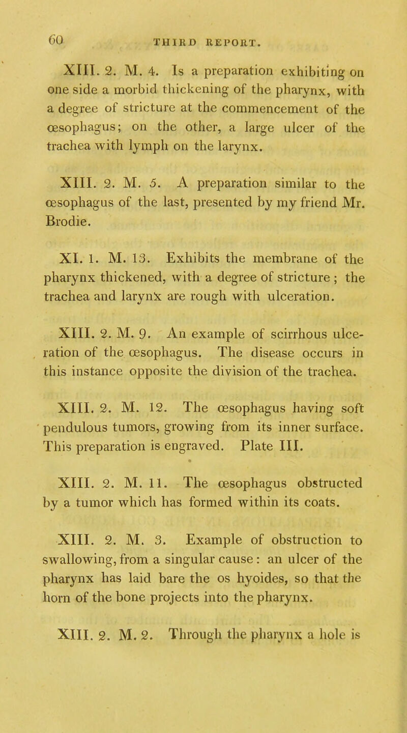 XIII. 2. M. 4. Is a preparation exhibiting on one side a morbid thickening of the pharynx, with a degree of stricture at the commencement of the oesophagus; on the other, a large ulcer of the trachea with lymph on the larynx. XIII. 2. M. 5. A preparation similar to the oesophagus of the last, presented by my friend Mr. Brodie. XI. 1. M. 13. Exhibits the membrane of the pharynx thickened, with a degree of stricture ; the trachea and larynx are rough with ulceration. XIII. 2. M. 9. An example of scirrhous ulce- ration of the oesophagus. The disease occurs in this instance opposite the division of the trachea. XIII. 2. M. 12. The oesophagus having soft pendulous tumors, growing from its inner surface. This preparation is engraved. Plate III. XIII. 2. M. 11. The oesophagus obstructed by a tumor which has formed within its coats. XIII. 2. M. 3. Example of obstruction to swallowing, from a singular cause : an ulcer of the pharynx has laid bare the os hyoides, so that the horn of the bone projects into the pharynx. XIII. 2. M. 2. Through the pharynx a hole is