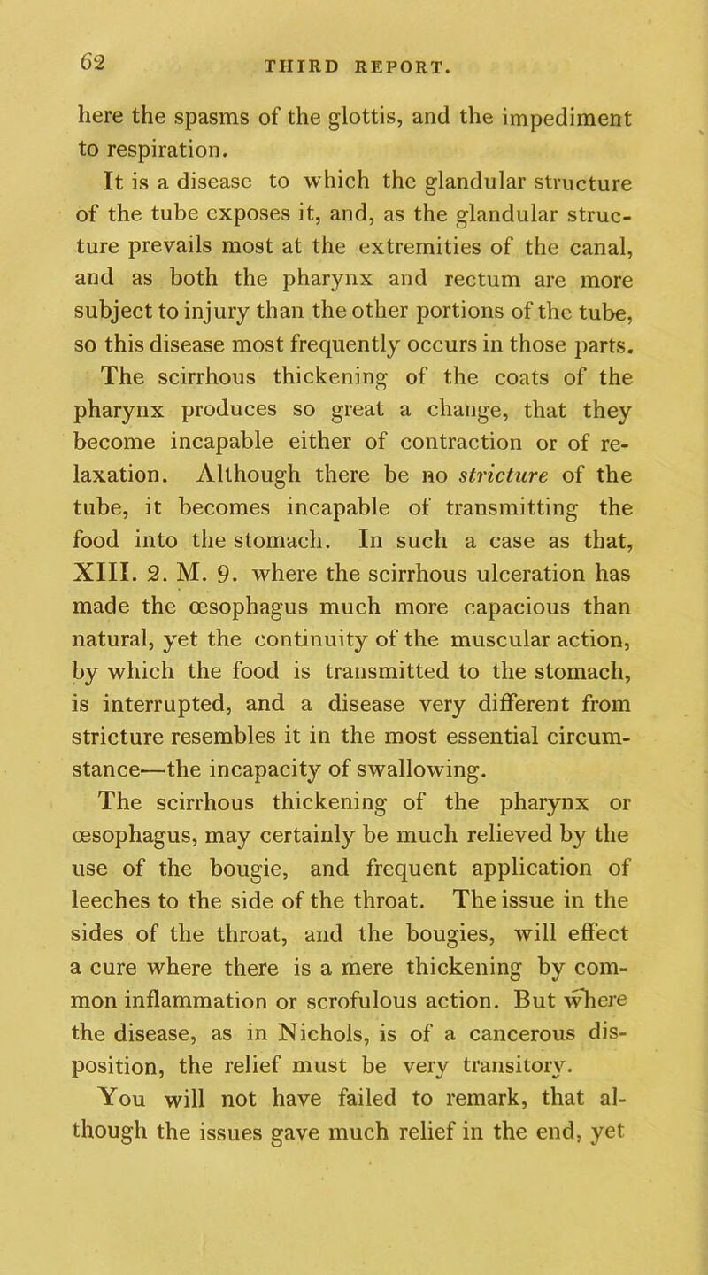 here the spasms of the glottis, and the impediment to respiration. It is a disease to which the glandular structure of the tube exposes it, and, as the glandular struc- ture prevails most at the extremities of the canal, and as both the pharynx and rectum are more subject to injury than the other portions of the tube, so this disease most frequently occurs in those parts. The scirrhous thickening of the coats of the pharynx produces so great a change, that they become incapable either of contraction or of re- laxation. Although there be no stricture of the tube, it becomes incapable of transmitting the food into the stomach. In such a case as that, XIII. 2. M. 9. where the scirrhous ulceration has made the oesophagus much more capacious than natural, yet the continuity of the muscular action, by which the food is transmitted to the stomach, is interrupted, and a disease very different from stricture resembles it in the most essential circum- stance—the incapacity of swallowing. The scirrhous thickening of the pharynx or oesophagus, may certainly be much relieved by the use of the bougie, and frequent application of leeches to the side of the throat. The issue in the sides of the throat, and the bougies, will effect a cure where there is a mere thickening by com- mon inflammation or scrofulous action. But where the disease, as in Nichols, is of a cancerous dis- position, the relief must be very transitory. You will not have failed to remark, that al- though the issues gave much relief in the end, yet