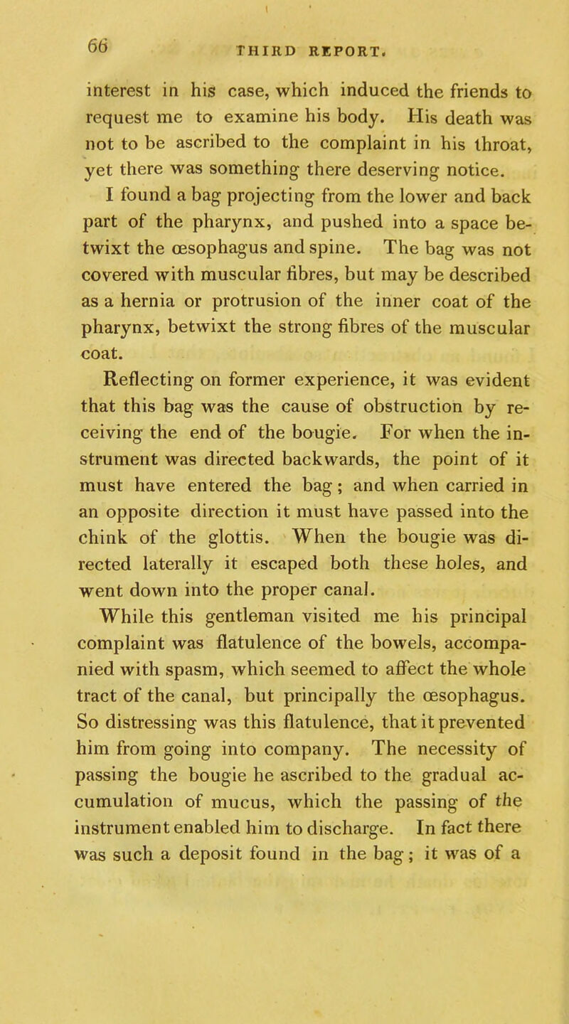 1 66 THIRD REPORT. interest in his case, which induced the friends to request me to examine his body. His death was not to be ascribed to the complaint in his throat, yet there was something there deserving notice. I found a bag projecting from the lower and back part of the pharynx, and pushed into a space be- twixt the oesophagus and spine. The bag was not covered with muscular fibres, but may be described as a hernia or protrusion of the inner coat of the pharynx, betwixt the strong fibres of the muscular coat. Reflecting on former experience, it was evident that this bag was the cause of obstruction by re- ceiving the end of the bougie. For when the in- strument was directed backwards, the point of it must have entered the bag; and when carried in an opposite direction it must have passed into the chink of the glottis. When the bougie was di- rected laterally it escaped both these holes, and went down into the proper canal. While this gentleman visited me his principal complaint was flatulence of the bowels, accompa- nied with spasm, which seemed to affect the whole tract of the canal, but principally the oesophagus. So distressing was this flatulence, that it prevented him from going into company. The necessity of passing the bougie he ascribed to the gradual ac- cumulation of mucus, which the passing of the instrument enabled him to discharge. In fact there was such a deposit found in the bag; it was of a