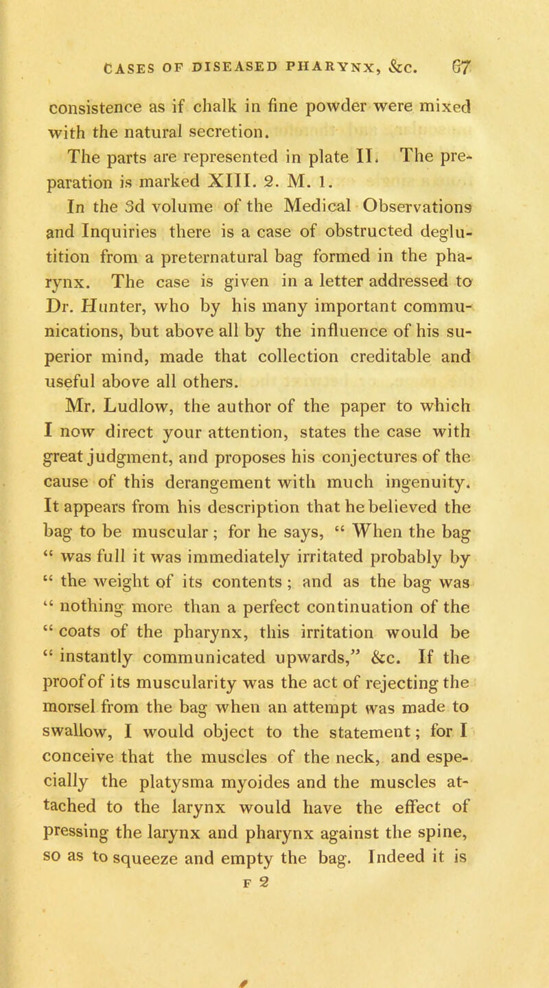 consistence as if chalk in fine powder were mixed with the natural secretion. The parts are represented in plate IT. The pre- paration is marked XIII. 2. M. 1. In the 3d volume of the Medical Observations and Inquiries there is a case of obstructed deglu- tition from a preternatural bag formed in the pha- rynx. The case is given in a letter addressed to Dr. Hunter, who by his many important commu- nications, but above all by the influence of his su- perior mind, made that collection creditable and useful above all others. Mr. Ludlow, the author of the paper to which I now direct your attention, states the case with great judgment, and proposes his conjectures of the cause of this derangement with much ingenuity. It appears from his description that he believed the bag to be muscular; for he says, “ When the bag “ was full it was immediately irritated probably by “ the weight of its contents ; and as the bag was “ nothing more than a perfect continuation of the “ coats of the pharynx, this irritation would be “ instantly communicated upwards,” &c. If the proof of its muscularity was the act of rejecting the morsel from the bag when an attempt was made to swallow, I would object to the statement; for I conceive that the muscles of the neck, and espe- cially the platysma myoides and the muscles at- tached to the larynx would have the effect of pressing the larynx and pharynx against the spine, so as to squeeze and empty the bag. Indeed it is