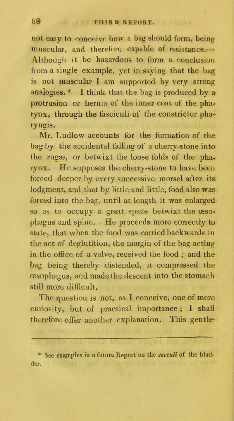 not easy to conceive how a bag should form, being muscular, and therefore capable of resistance.— Although it be hazardous to form a conclusion from a single example, yet in saying that the bag is not muscular I am supported by very strong analogies. * I think that the bag is produced by a protrusion or hernia of the inner coat of the pha- rynx, through the fasciculi of the constrictor pha- ryngis. Mr. Ludlow accounts for the formation of the bag by the accidental falling of a cherry-stone into the rugae, or betwixt the loose folds of the pha- rynx. He supposes the cherry-stone to have been forced deeper by every successive morsel after its lodgment, and that by little and little, food also was forced into the bag, until at length it was enlarged so as to occupy a great space betwixt the oeso- phagus and spine. He proceeds more correctly to state, that when the food was carried backwards in the act of deglutition, the margin of the bag acting in the office of a valve, received the food ; and the bag being thereby distended, it compressed the oesophagus, and made the descent into the stomach still more difficult. The question is not, as I conceive, one of mere curiosity, but of practical importance ; I shall therefore offer another explanation. This gentle- * See examples in a future Report on the sacculi of the blad- der.