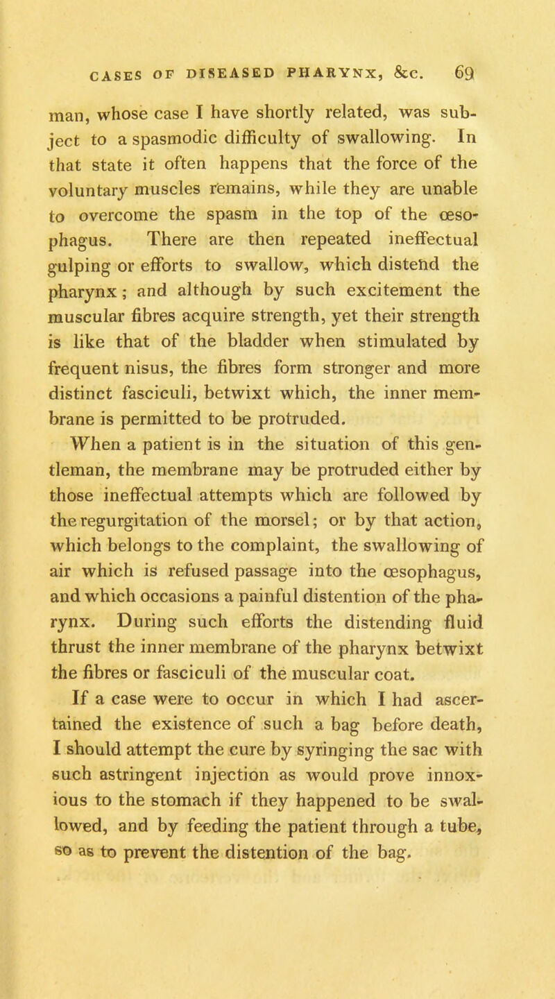 man, whose case I have shortly related, was sub- ject to a spasmodic difficulty of swallowing. In that state it often happens that the force of the voluntary muscles remains, while they are unable to overcome the spasm in the top of the oeso- phagus. There are then repeated ineffectual gulping or efforts to swallow, which distend the pharynx; and although by such excitement the muscular fibres acquire strength, yet their strength is like that of the bladder when stimulated by frequent nisus, the fibres form stronger and more distinct fasciculi, betwixt which, the inner mem- brane is permitted to be protruded. When a patient is in the situation of this gen- tleman, the membrane may be protruded either by those ineffectual attempts which are followed by the regurgitation of the morsel; or by that action, which belongs to the complaint, the swallowing of air which is refused passage into the oesophagus, and which occasions a painful distention of the pha- rynx. During such efforts the distending fluid thrust the inner membrane of the pharynx betwixt the fibres or fasciculi of the muscular coat. If a case were to occur in which I had ascer- tained the existence of such a bag before death, I should attempt the cure by syringing the sac with such astringent injection as would prove innox- ious to the stomach if they happened to be swal- lowed, and by feeding the patient through a tube, so as to prevent the distention of the bag.