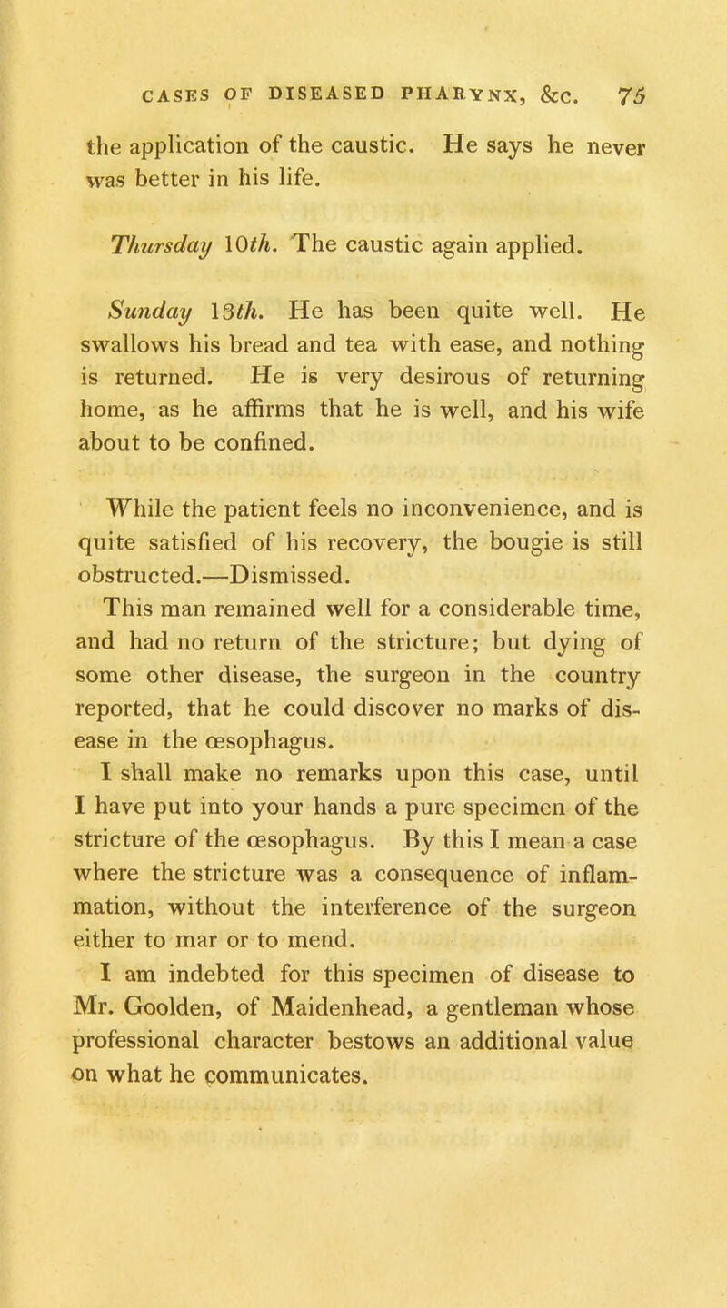 the application of the caustic. He says he never was better in his life. Thursday 10th. The caustic again applied. Sunday 13th. He has been quite well. He swallows his bread and tea with ease, and nothing is returned. He is very desirous of returning home, as he affirms that he is well, and his wife about to be confined. While the patient feels no inconvenience, and is quite satisfied of his recovery, the bougie is still obstructed.—Dismissed. This man remained well for a considerable time, and had no return of the stricture; but dying of some other disease, the surgeon in the country reported, that he could discover no marks of dis- ease in the oesophagus. I shall make no remarks upon this case, until I have put into your hands a pure specimen of the stricture of the oesophagus. By this I mean a case where the stricture was a consequence of inflam- mation, without the interference of the surgeon either to mar or to mend. I am indebted for this specimen of disease to Mr. Goolden, of Maidenhead, a gentleman whose professional character bestows an additional value on what he communicates.