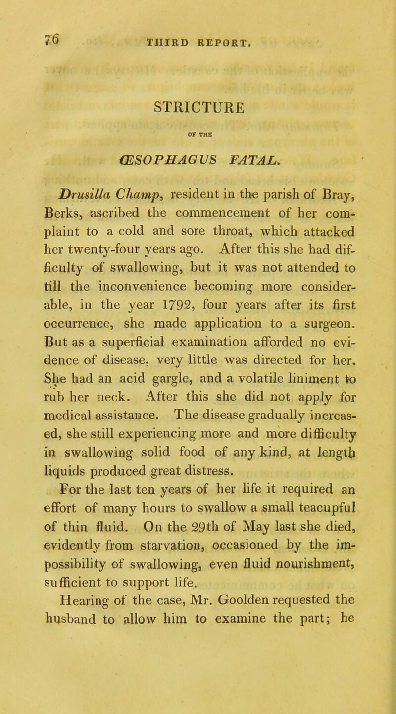 STRICTURE OF THE (ESOPHAGUS FATAL. Drusilla Champ, resident in the parish of Bray, Berks, ascribed the commencement of her com- plaint to a cold and sore throat, which attacked her twenty-four years ago. After this she had dif- ficulty of swallowing, but it was not attended to till the inconvenience becoming more consider- able, in the year 1792, four years after its first occurrence, she made application to a surgeon. But as a superficial examination afforded no evi- dence of disease, very little was directed for her. She had an acid gargle, and a volatile liniment to rub her neck. After this she did not apply for medical assistance. The disease gradually increas- ed, she still experiencing more and more difficulty in swallowing solid food of any kind, at length liquids produced great distress. For the last ten years of her life it required an effort of many hours to swallow a small teacupful of thin fluid. On the 29th of May last she died, evidently from starvation, occasioned by the im- possibility of swallowing, even fluid nourishment, sufficient to support life. Hearing of the case, Mr. Goolden requested the husband to allow him to examine the part; he
