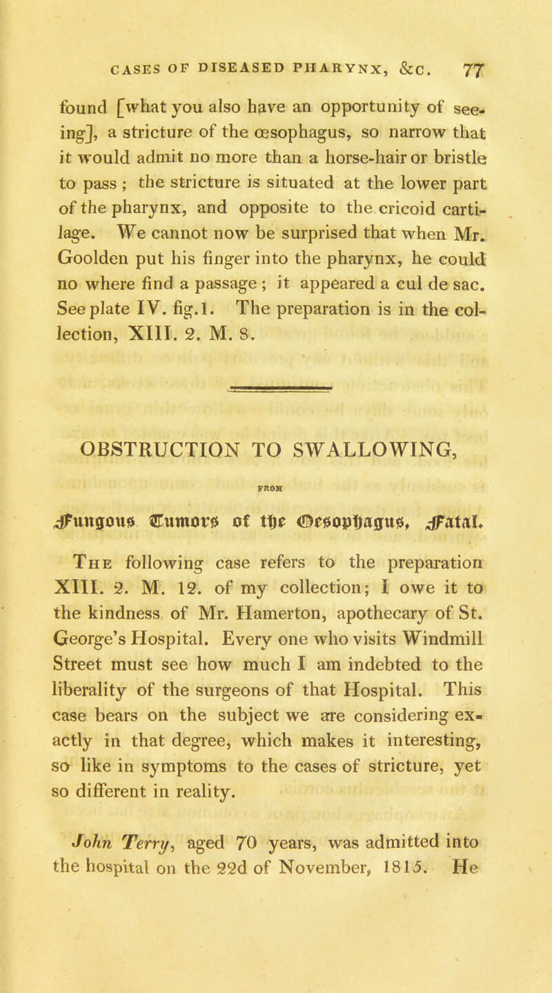 found [what you also have an opportunity of see- ing], a stricture of the oesophagus, so narrow that it would admit no more than a horse-hair or bristle to pass ; the stricture is situated at the lower part of the pharynx, and opposite to the cricoid carti- lage. We cannot now be surprised that when Mr. Goolden put his finger into the pharynx, he could no where find a passage ; it appeared a cul de sac. See plate IV. fig.l. The preparation is in the col- lection, XIII. 2. M. 8. OBSTRUCTION TO SWALLOWING, VMM dFungmts Cumor# of tlje ©eaoptjagus, dFatal. The following case refers to the preparation XIII. 2. M. 12. of my collection; I owe it to the kindness of Mr. Hamerton, apothecary of St. George’s Hospital. Every one who visits Windmill Street must see how much I am indebted to the liberality of the surgeons of that Hospital. This case bears on the subject we are considering ex- actly in that degree, which makes it interesting, so like in symptoms to the cases of stricture, yet so different in reality. John Terry, aged 70 years, was admitted into the hospital on the 22d of November, 1815. He