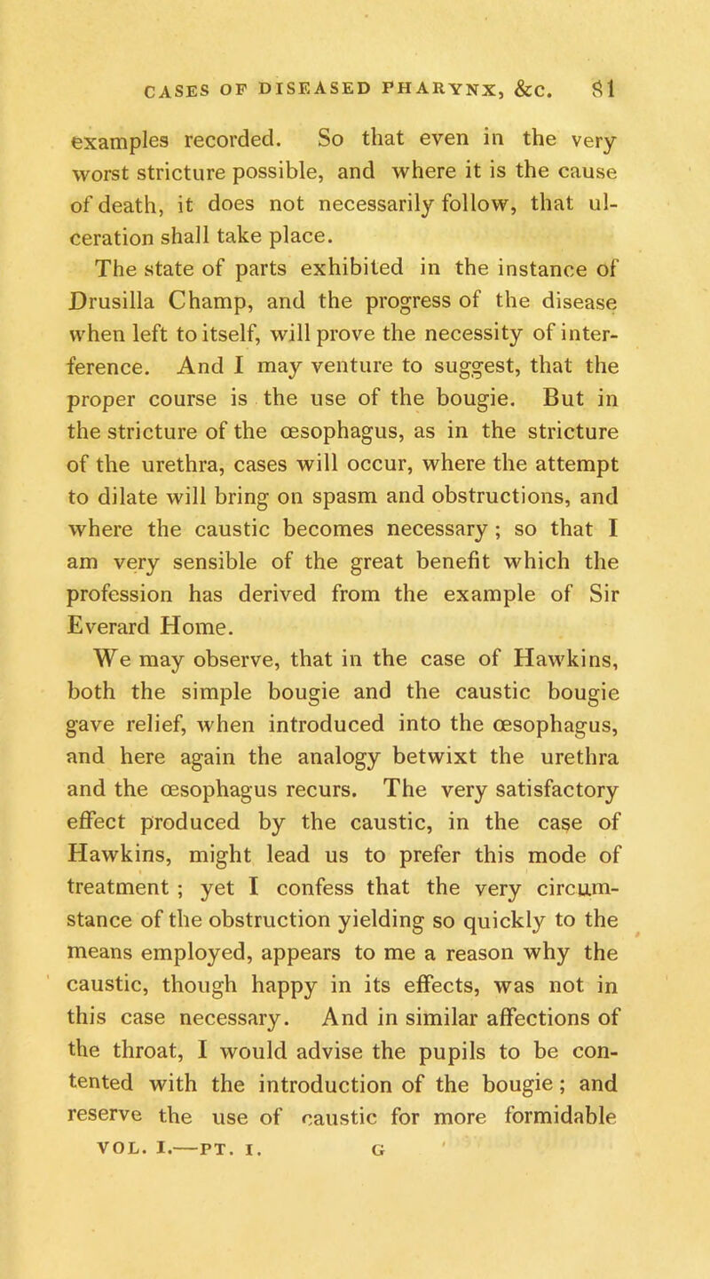 examples recorded. So that even in the very- worst stricture possible, and where it is the cause of death, it does not necessarily follow, that ul- ceration shall take place. The state of parts exhibited in the instance of Drusilla Champ, and the progress of the disease when left to itself, will prove the necessity of inter- ference. And I may venture to suggest, that the proper course is the use of the bougie. But in the stricture of the oesophagus, as in the stricture of the urethra, cases will occur, where the attempt to dilate will bring on spasm and obstructions, and where the caustic becomes necessary ; so that I am very sensible of the great benefit which the profession has derived from the example of Sir Everard Home. We may observe, that in the case of Hawkins, both the simple bougie and the caustic bougie gave relief, when introduced into the oesophagus, and here again the analogy betwixt the urethra and the oesophagus recurs. The very satisfactory effect produced by the caustic, in the cage of Hawkins, might lead us to prefer this mode of treatment ; yet I confess that the very circum- stance of the obstruction yielding so quickly to the means employed, appears to me a reason why the caustic, though happy in its effects, was not in this case necessary. And in similar affections of the throat, I would advise the pupils to be con- tented with the introduction of the bougie; and reserve the use of caustic for more formidable VOL. I. PT. I. G