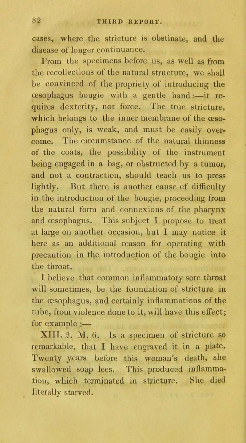 cases, where the stricture is obstinate, and the disease of longer continuance. From the specimens before us, as well as from the recollections of the natural structure, we shall be convinced of the propriety of introducing the oesophagus bougie with a gentle hand:—it re- quires dexterity, not force. The true stricture, which belongs to the inner membrane of the oeso- phagus only, is weak, and must be easily over- come. The circumstance of the natural thinness of the coats, the possibility of the instrument being engaged in a bag, or obstructed by a tumor, and not a contraction, should teach us to press lightly. But there is another cause of difficulty in the introduction of the bougie, proceeding from the natural form and connexions of the pharynx and oesophagus. This subject I propose to treat at large on another occasion, but I may notice it here as an additional reason for operating with precaution in the introduction of the bougie into the throat. I believe that common inflammatory sore throat will sometimes, be the foundation of stricture in the oesophagus, and certainly inflammations of the tube, from violence done to it, will have this effect; for example :— XIII. 2. M. 6. Is a specimen of stricture so remarkable, that I have engraved it in a plate. Twenty years before this woman’s death, she swallowed soap lees. This produced inflamma- tion, which terminated in stricture. She died literally starved.