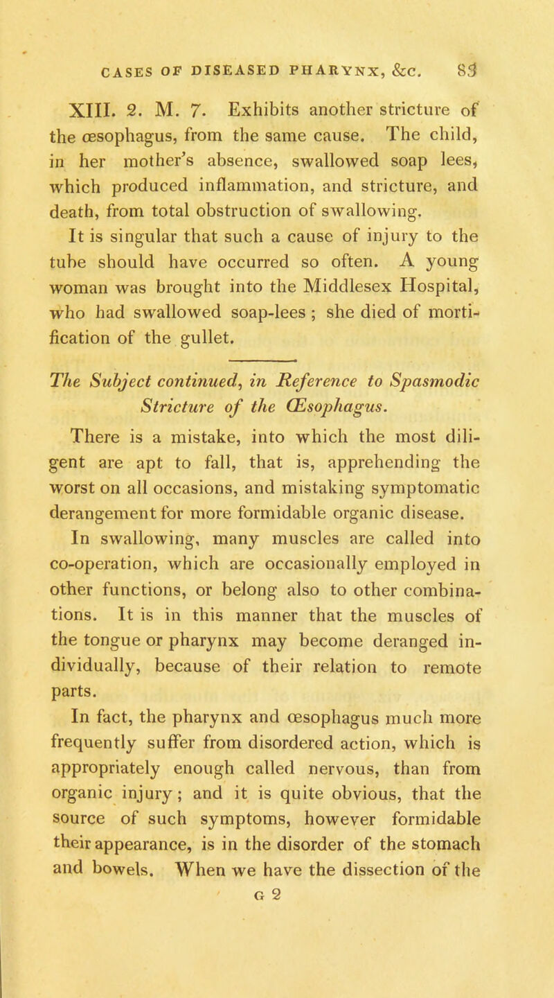 XIII. 2. M. 7. Exhibits another stricture of the oesophagus, from the same cause. The child, in her mother’s absence, swallowed soap lees, which produced inflammation, and stricture, and death, from total obstruction of swallowing. It is singular that such a cause of injury to the tube should have occurred so often. A young woman was brought into the Middlesex Hospital, who had swallowed soap-lees ; she died of morti- fication of the gullet. The Subject continued!, in Reference to Spasmodic Stricture of the (Esophagus. There is a mistake, into which the most dili- gent are apt to fall, that is, apprehending the worst on all occasions, and mistaking symptomatic derangement for more formidable organic disease. In swallowing, many muscles are called into co-operation, which are occasionally employed in other functions, or belong also to other combina- tions. It is in this manner that the muscles of the tongue or pharynx may become deranged in- dividually, because of their relation to remote parts. In fact, the pharynx and oesophagus much more frequently suffer from disordered action, which is appropriately enough called nervous, than from organic injury; and it is quite obvious, that the source of such symptoms, however formidable their appearance, is in the disorder of the stomach and bowels. When we have the dissection of the G 2