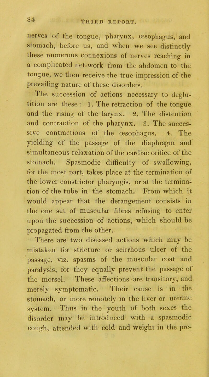 S4 nerves of the tongue, pharynx, oesophagus, and stomach, before us, and when we see distinctly these numerous connexions of nerves reaching in a complicated net-work from the abdomen to the tongue, we then receive the true impression of the prevailing nature of these disorders. The succession of actions necessary to deglu- tition are these: 1. The retraction of the tongue and the rising of the larynx. 2. The distention and contraction of the pharynx. 3. The succes- sive contractions of the oesophagus. 4. The yielding of the passage of the diaphragm and simultaneous relaxation of the cardiac orifice of the stomach. Spasmodic difficulty of swallowing, for the most part, takes place at the termination of the lower constrictor pharyngis, or at the termina- tion of the tube in the stomach. From which it would appear that the derangement consists in the one set of muscular fibres refusing to enter upon the succession of actions, which should be propagated from the other. There are two diseased actions which may be mistaken for stricture or scirrhous ulcer of the passage, viz. spasms of the muscular coat and paralysis, for they equally prevent the passage of the morsel. These affections are transitory, and merely symptomatic. Their cause is in the stomach, or more remotely in the liver or uterine system. Thus in the youth of both sexes the disorder may be introduced with a spasmodic cough, attended with cold and weight in the pre-