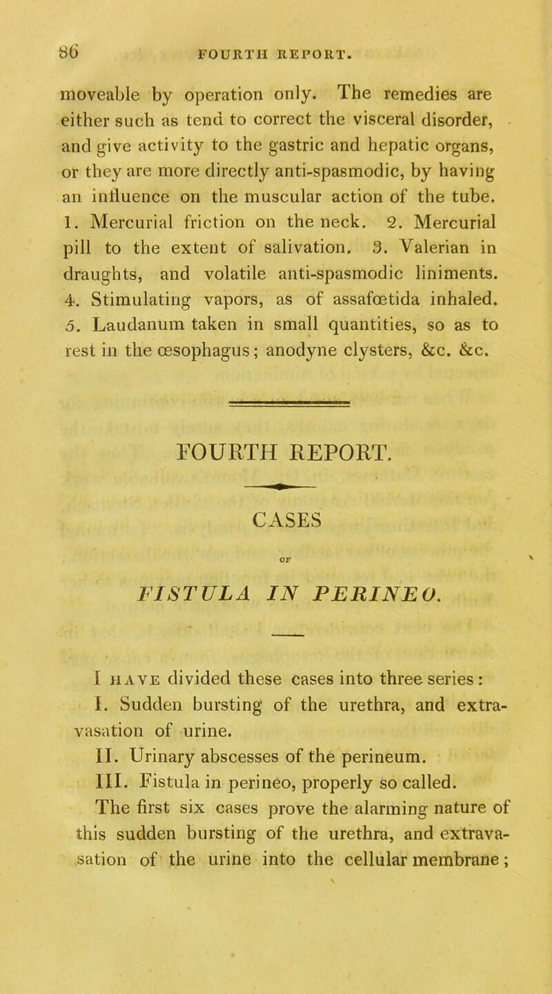 moveable by operation only. The remedies are either such as tend to correct the visceral disorder, and give activity to the gastric and hepatic organs, or they are more directly anti-spasmodic, by having an influence on the muscular action of the tube. 1. Mercurial friction on the neck. 2. Mercurial pill to the extent of salivation. 3. Valerian in draughts, and volatile anti-spasmodic liniments. 4. Stimulating vapors, as of assafoetida inhaled. 5. Laudanum taken in small quantities, so as to rest in the oesophagus; anodyne clysters, &c. &c. FOURTH REPORT. CASES OF FISTULA IN P ERIN EG. I have divided these cases into three series: I. Sudden bursting of the urethra, and extra- vasation of urine. II. Urinary abscesses of the perineum. III. Fistula in perineo, properly so called. The first six cases prove the alarming nature of this sudden bursting of the urethra, and extrava- sation of the urine into the cellular membrane;