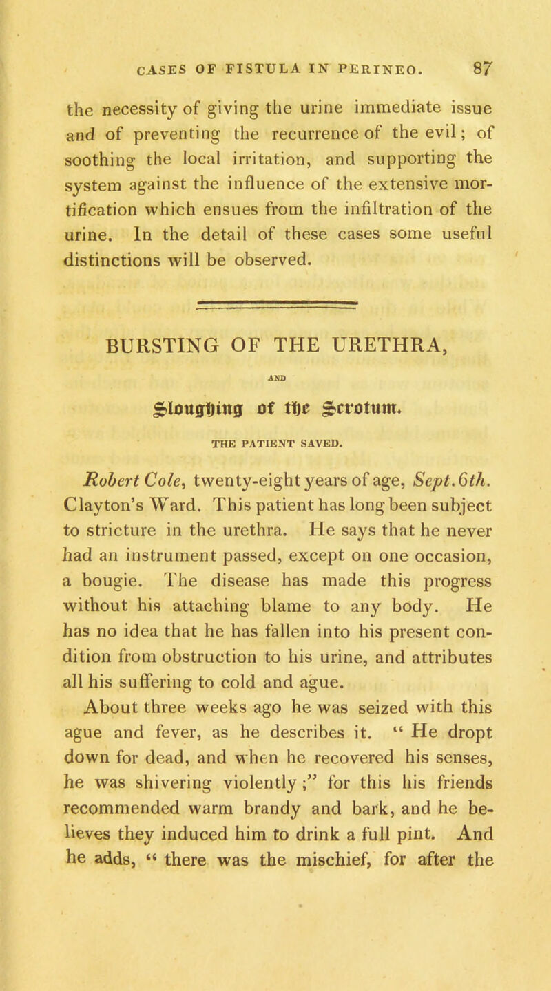 the necessity of giving the urine immediate issue and of preventing the recurrence of the evil; of soothing the local irritation, and supporting the system against the influence of the extensive mor- tification which ensues from the infiltration of the urine. In the detail of these cases some useful distinctions will be observed. BURSTING OF THE URETHRA, AND ploughing of tljc £ctotuw. THE PATIENT SAVED. Robert Cole, twenty-eight years of age, Sept. 6th. Clayton’s Ward. This patient has long been subject to stricture in the urethra. He says that he never had an instrument passed, except on one occasion, a bougie. The disease has made this progress without his attaching blame to any body. He has no idea that he has fallen into his present con- dition from obstruction to his urine, and attributes all his suffering to cold and ague. About three weeks ago he was seized with this ague and fever, as he describes it. “ He dropt down for dead, and when he recovered his senses, he was shivering violently;” for this his friends recommended warm brandy and bark, and he be- lieves they induced him to drink a full pint. And he adds, “ there was the mischief, for after the