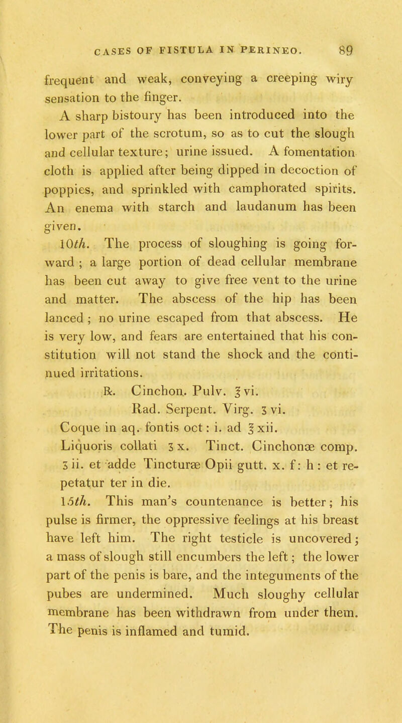 frequent and weak, conveying a creeping wiry sensation to the finger. A sharp bistoury has been introduced into the lower part of the scrotum, so as to cut the slough and cellular texture; urine issued. A fomentation cloth is applied after being dipped in decoction of poppies, and sprinkled with camphorated spirits. An enema with starch and laudanum has been given. 10th. The process of sloughing is going for- ward ; a large portion of dead cellular membrane has been cut away to give free vent to the urine and matter. The abscess of the hip has been lanced ; no urine escaped from that abscess. He is very low, and fears are entertained that his con- stitution will not stand the shock and the conti- nued irritations. R. Cinchon. Pulv. Jvi. Rad. Serpent. Virg. 3 vi. Coque in aq. fontis oct: i. ad f xii. Liquoris collati 3 x. Tinct. Cinchonae comp. 3 ii. et adde Tincturae Opii gutt. x. f: h : et re- petatur ter in die. 15th. This man’s countenance is better; his pulse is firmer, the oppressive feelings at his breast have left him. The right testicle is uncovered; a mass of slough still encumbers the left; the lower part of the penis is bare, and the integuments of the pubes are undermined. Much sloughy cellular membrane has been withdrawn from under them. The penis is inflamed and tumid.
