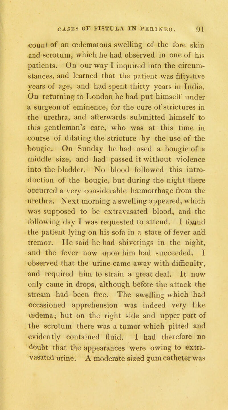 count of an cedematous swelling of the fore skin and scrotum, which he had observed in one of his patients. On our way I inquired into the circum- stances, and learned that the patient was fifty-live years of age, and had spent thirty years in India. On returning to London he had put himself under a surgeon of eminence, for the cure of strictures in the urethra, and afterwards submitted himself to this gentleman’s care, who was at this time in course of dilating the stricture by the use of the bougie. On Sunday he had used a bougie of a middle size, and had passed it without violence into the bladder. No blood followed this intro- duction of the bougie, but during the night there occurred a very considerable haemorrhage from the urethra. Next morning a swelling appeared, which was supposed to be extravasated blood, and the following day I was requested to attend. I found the patient lying on his sofa in a state of fever and tremor. He said he had shiverings in the night, and the fever now upon him had succeeded. I observed that the urine came away with difficulty, and required him to strain a great deal. It now only came in drops, although before the attack the stream had been free. The swelling which had occasioned apprehension was indeed very like oedema; but on the right side and upper part of the scrotum there was a tumor which pitted and evidently contained fluid. I had therefore no doubt that the appearances were owing to extra- vasated urine. A moderate sized gum catheter was