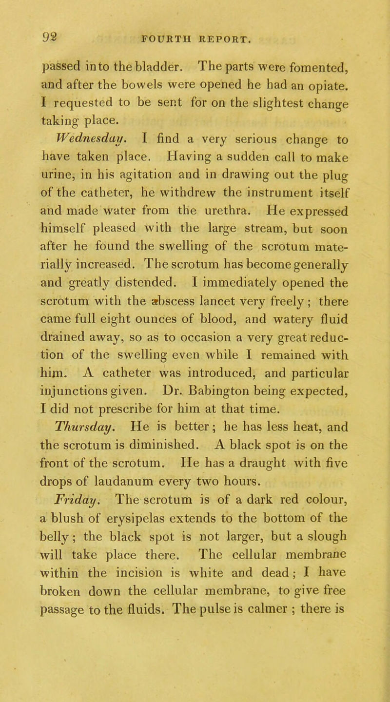 passed into the bladder. The parts were fomented, and after the bowels were opened he had an opiate. I requested to be sent for on the slightest change taking place. Wednesday. I find a very serious change to have taken place. Having a sudden call to make urine, in his agitation and in drawing out the plug of the catheter, he withdrew the instrument itself and made water from the urethra. He expressed himself pleased with the large stream, but soon after he found the swelling of the scrotum mate- rially increased. The scrotum has become generally and greatly distended. I immediately opened the scrotum with the abscess lancet very freely; there came full eight ounces of blood, and watery fluid drained away, so as to occasion a very great reduc- tion of the swelling even while I remained with him. A catheter was introduced, and particular injunctions given. Dr. Babington being expected, I did not prescribe for him at that time. Thursday. He is better ; he has less heat, and the scrotum is diminished. A black spot is on the front of the scrotum. He has a draught with five drops of laudanum every two hours. Friday. The scrotum is of a dark red colour, a blush of erysipelas extends to the bottom of the belly; the black spot is not larger, but a slough will take place there. The cellular membrane within the incision is white and dead; I have broken down the cellular membrane, to give free passage to the fluids. The pulse is calmer ; there is