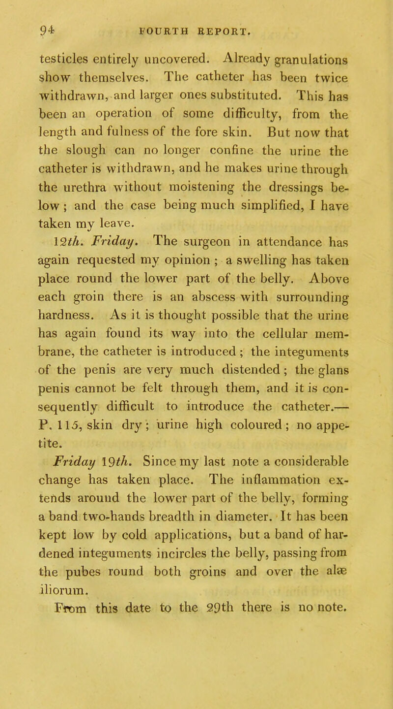 testicles entirely uncovered. Already granulations show themselves. The catheter has been twice withdrawn, and larger ones substituted. This has been an operation of some difficulty, from the length and fulness of the fore skin. But now that the slough can no longer confine the urine the catheter is withdrawn, and he makes urine through the urethra without moistening the dressings be- low ; and the case being much simplified, I have taken my leave. 12th. Friday. The surgeon in attendance has again requested my opinion ; a swelling has taken place round the loAver part of the belly. Above each groin there is an abscess with surrounding hardness. As it is thought possible that the urine has again found its way into the cellular mem- brane, the catheter is introduced ; the integuments of the penis are very much distended ; the glans penis cannot be felt through them, and it is con- sequently difficult to introduce the catheter.— P. 115, skin dry; urine high coloured; no appe- tite. Friday 19th. Since my last note a considerable change has taken place. The inflammation ex- tends around the lower part of the belly, forming a band two-hands breadth in diameter. It has been kept low by cold applications, but a band of har- dened integuments incircles the belly, passing from the pubes round both groins and over the alae iliorum. From this date to the 29th there is no note.