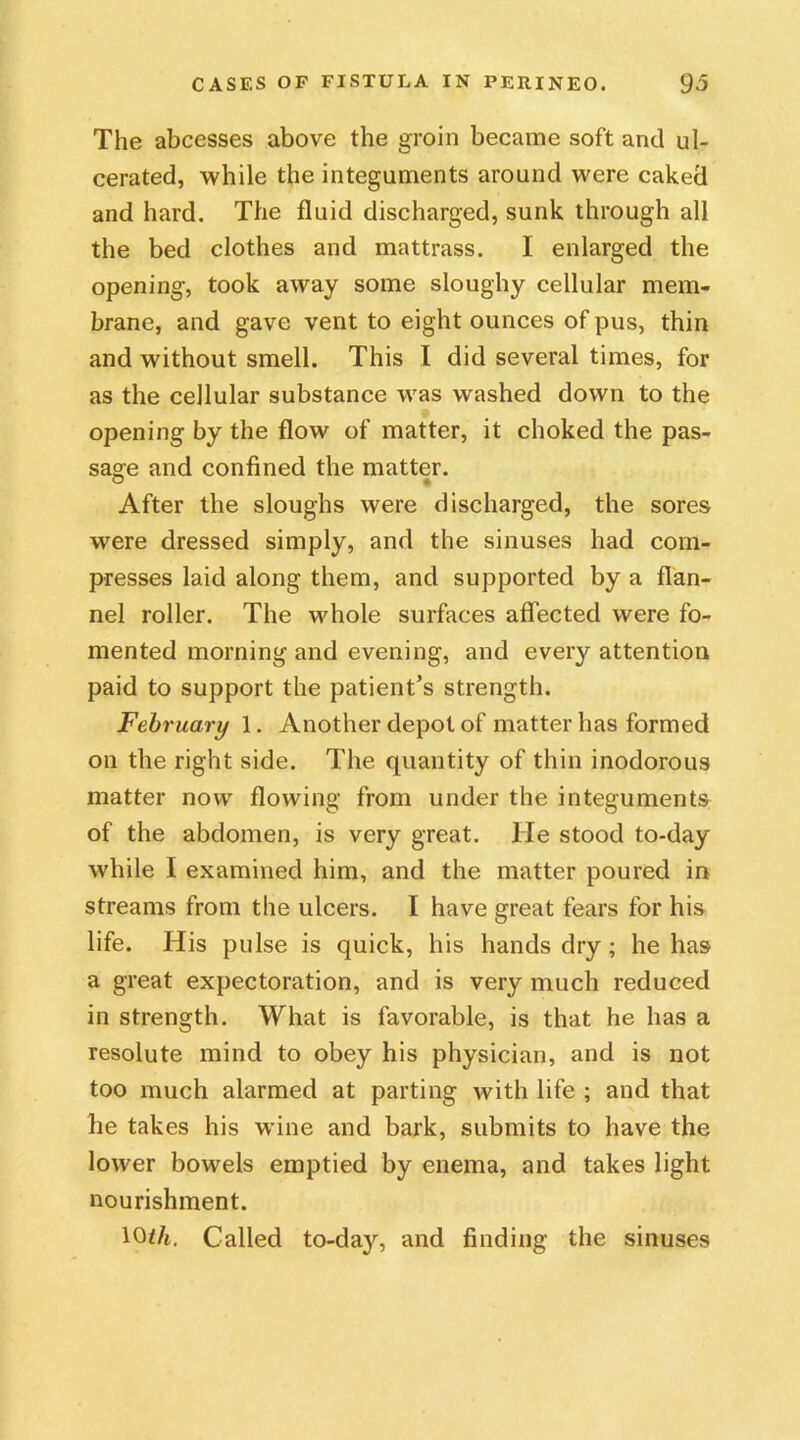 The abcesses above the groin became soft and ul- cerated, while the integuments around were caked and hard. The fluid discharged, sunk through all the bed clothes and mattrass. I enlarged the opening, took away some sloughy cellular mem- brane, and gave vent to eight ounces of pus, thin and without smell. This I did several times, for as the cellular substance was washed down to the opening by the flow of matter, it choked the pas- sage and confined the matter. After the sloughs were discharged, the sores were dressed simply, and the sinuses had com- presses laid along them, and supported by a flan- nel roller. The whole surfaces affected were fo- mented morning and evening, and every attention paid to support the patient’s strength. February 1. Another depot of matter has formed on the right side. The quantity of thin inodorous matter now flowing from under the integuments of the abdomen, is very great. He stood to-day while I examined him, and the matter poured in streams from the ulcers. I have great fears for his life. His pulse is quick, his hands dry; he has a great expectoration, and is very much reduced in strength. What is favorable, is that he has a resolute mind to obey his physician, and is not too much alarmed at parting with life ; and that he takes his wine and bark, submits to have the lower bowels emptied by enema, and takes light nourishment. 10th. Called to-day, and finding the sinuses