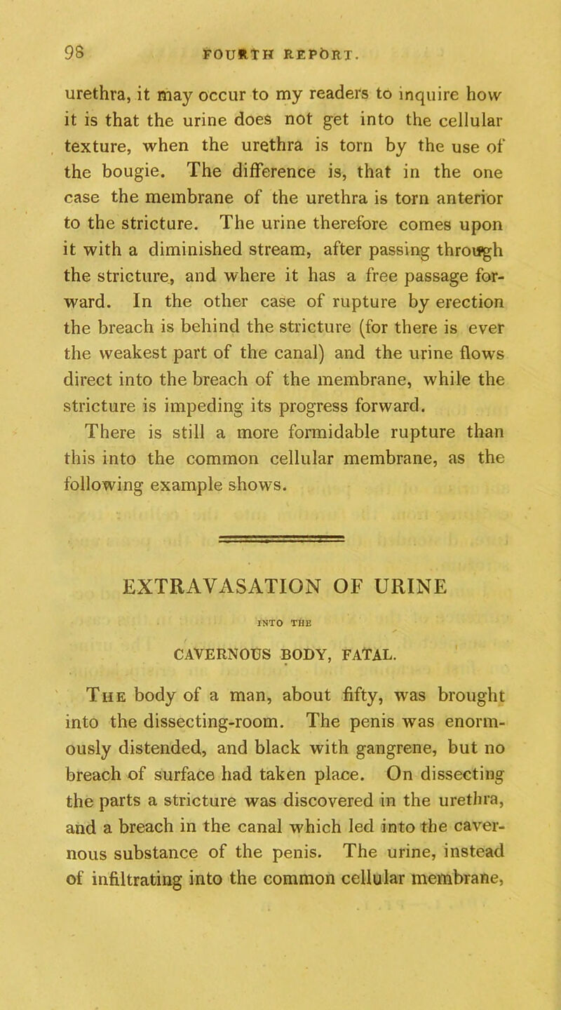 urethra, it may occur to my readers to inquire how it is that the urine does not get into the cellular texture, when the urethra is torn by the use of the bougie. The difference is, that in the one case the membrane of the urethra is torn anterior to the stricture. The urine therefore comes upon it with a diminished stream, after passing through the stricture, and where it has a free passage for- ward. In the other case of rupture by erection the breach is behind the stricture (for there is ever the weakest part of the canal) and the urine flows direct into the breach of the membrane, while the stricture is impeding its progress forward. There is still a more formidable rupture than this into the common cellular membrane, as the following example shows. EXTRAVASATION OF URINE INTO THE CAVERNOUS BODY, FATAL. The body of a man, about fifty, was brought into the dissecting-room. The penis was enorm- ously distended, and black with gangrene, but no breach of surface had taken place. On dissecting the parts a stricture was discovered in the urethra, and a breach in the canal which led into the caver- nous substance of the penis. The urine, instead of infiltrating into the common cellular membrane,