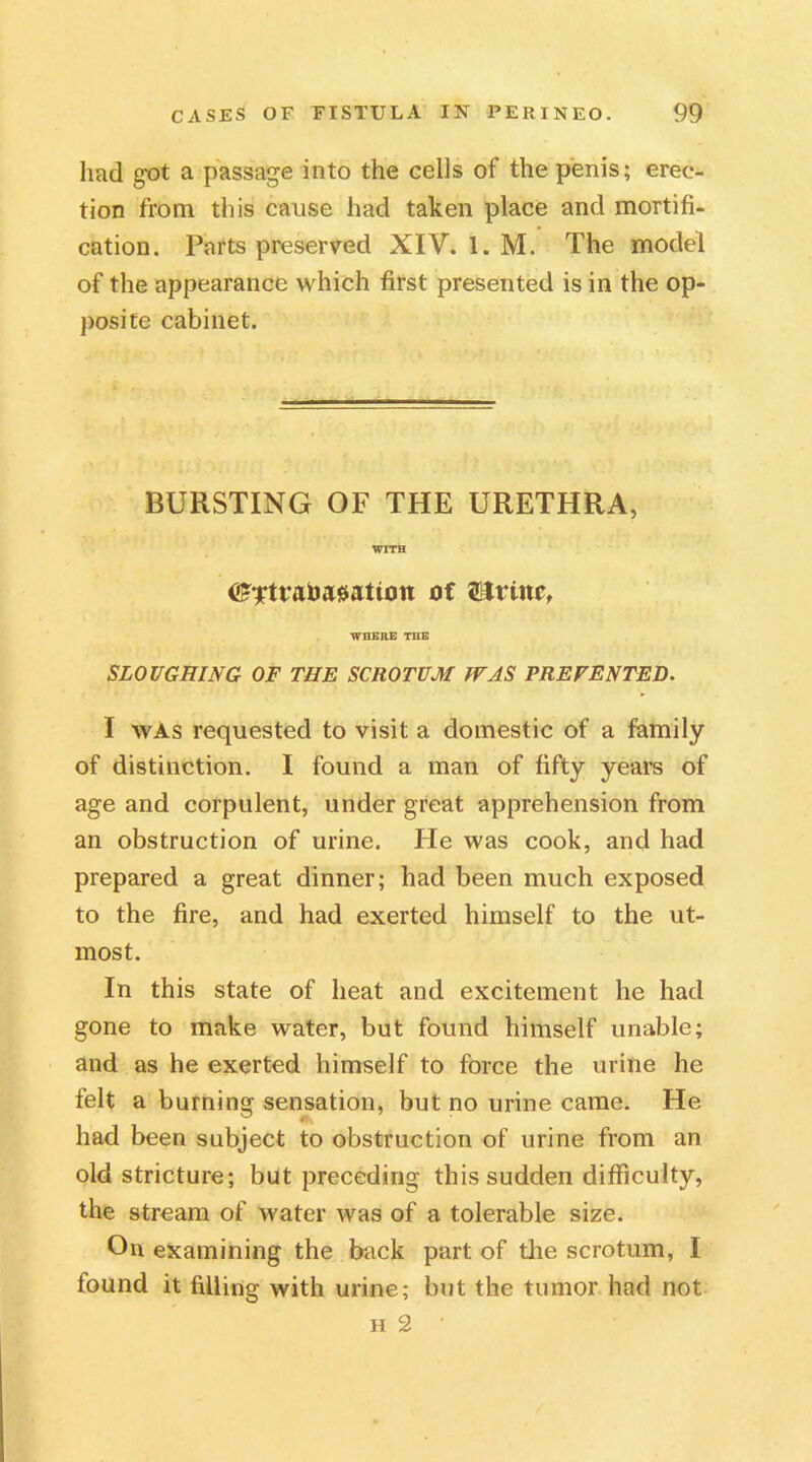 had g*ot a passage into the cells of the penis; erec- tion from this cause had taken place and mortifi- cation. Parts preserved XIV. 1. M. The model of the appearance which first presented is in the op- posite cabinet. BURSTING OF THE URETHRA, WITH ©Ttrabasatton of WHERE THE SLOUGHING OF THE SCROTUM WAS PREVENTED. I was requested to visit a domestic of a family of distinction. I found a man of fifty years of age and corpulent, under great apprehension from an obstruction of urine. He was cook, and had prepared a great dinner; had been much exposed to the fire, and had exerted himself to the ut- most. In this state of heat and excitement he had gone to make water, but found himself unable; and as he exerted himself to force the urine he felt a burning sensation, but no urine came. He had been subject to obstruction of urine from an old stricture; but preceding this sudden difficulty, the stream of water was of a tolerable size. On examining the back part of the scrotum, I found it filling with urine; but the tumor had not h 2 •