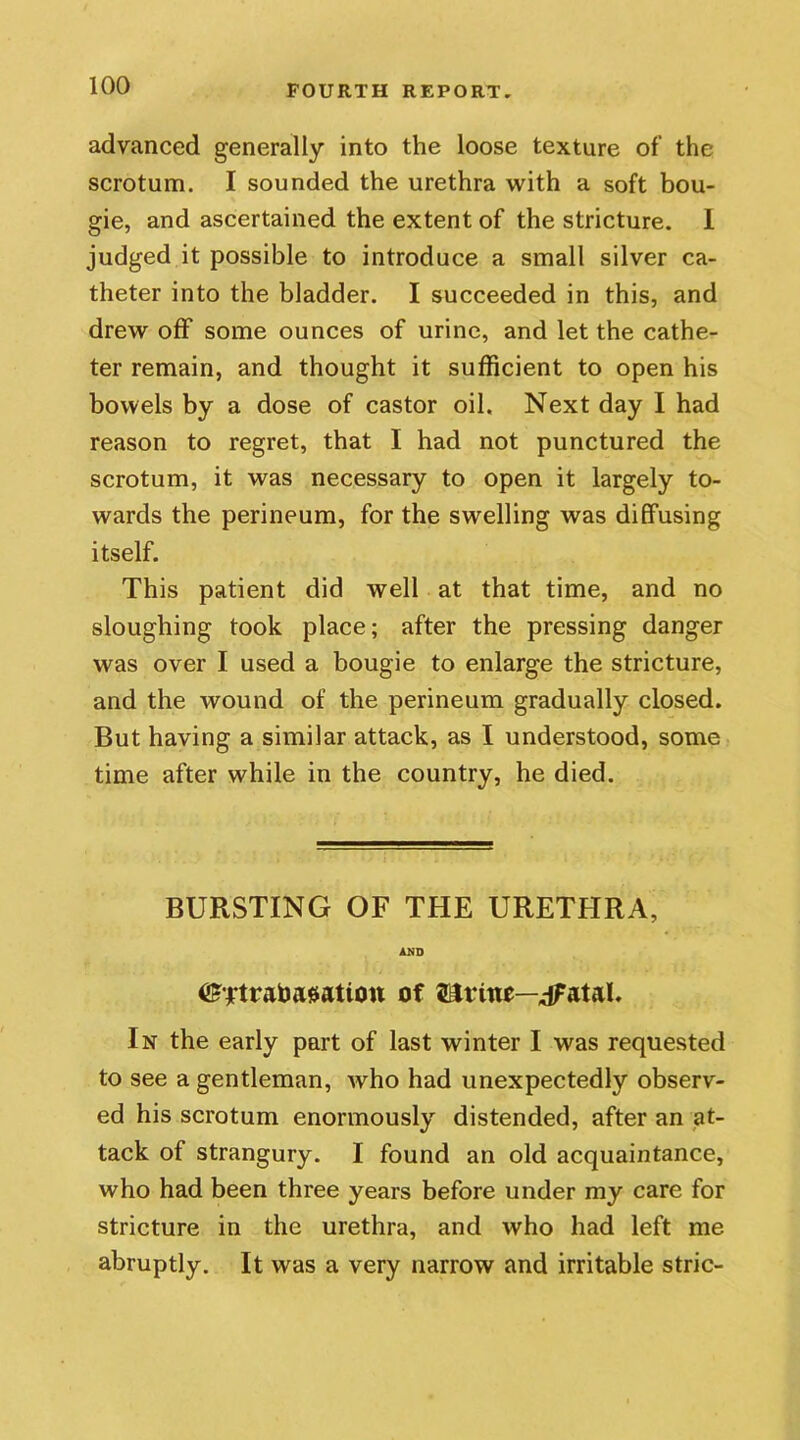 advanced generally into the loose texture of the scrotum. I sounded the urethra with a soft bou- gie, and ascertained the extent of the stricture. 1 judged it possible to introduce a small silver ca- theter into the bladder. I succeeded in this, and drew off some ounces of urine, and let the cathe- ter remain, and thought it sufficient to open his bowels by a dose of castor oil. Next day I had reason to regret, that I had not punctured the scrotum, it was necessary to open it largely to- wards the perineum, for the swelling was diffusing itself. This patient did well at that time, and no sloughing took place; after the pressing danger was over I used a bougie to enlarge the stricture, and the wound of the perineum gradually closed. But having a similar attack, as I understood, some time after while in the country, he died. BURSTING OF THE URETHRA, AND <£ftratoa#atio« of iLlvutr—dfatal. In the early part of last winter I was requested to see a gentleman, who had unexpectedly observ- ed his scrotum enormously distended, after an at- tack of strangury. I found an old acquaintance, who had been three years before under my care for stricture in the urethra, and Avho had left me abruptly. It was a very narrow and irritable stric-