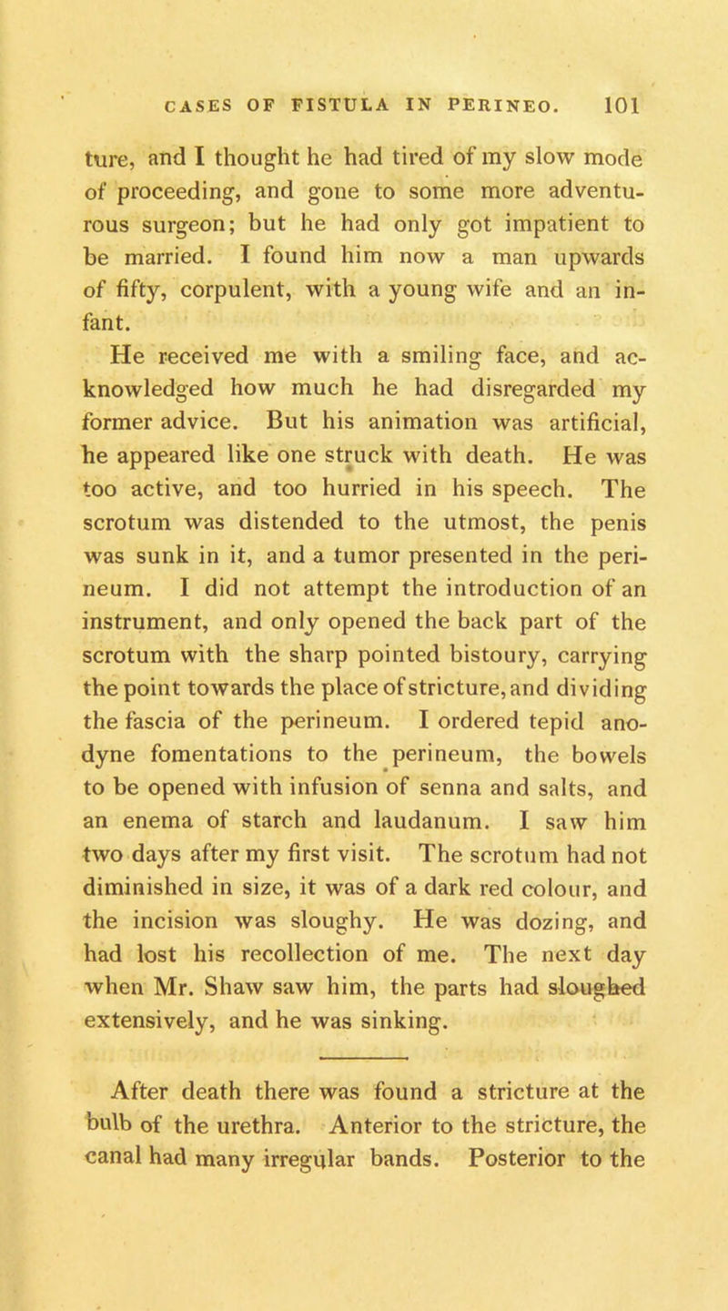 lure, and I thought he had tired of my slow mode of proceeding, and gone to some more adventu- rous surgeon; but he had only got impatient to be married. I found him now a man upwards of fifty, corpulent, with a young wife and an in- fant. He received me with a smiling face, and ac- knowledged how much he had disregarded my former advice. But his animation was artificial, he appeared like one struck with death. He was too active, and too hurried in his speech. The scrotum was distended to the utmost, the penis was sunk in it, and a tumor presented in the peri- neum. I did not attempt the introduction of an instrument, and only opened the back part of the scrotum with the sharp pointed bistoury, carrying the point towards the place of stricture, and dividing the fascia of the perineum. I ordered tepid ano- dyne fomentations to the perineum, the bowels to be opened with infusion of senna and salts, and an enema of starch and laudanum. I saw him two days after my first visit. The scrotum had not diminished in size, it was of a dark red colour, and the incision was sloughy. He was dozing, and had lost his recollection of me. The next day when Mr. Shaw saw him, the parts had sloughed extensively, and he was sinking. After death there was found a stricture at the bulb of the urethra. Anterior to the stricture, the canal had many irregular bands. Posterior to the