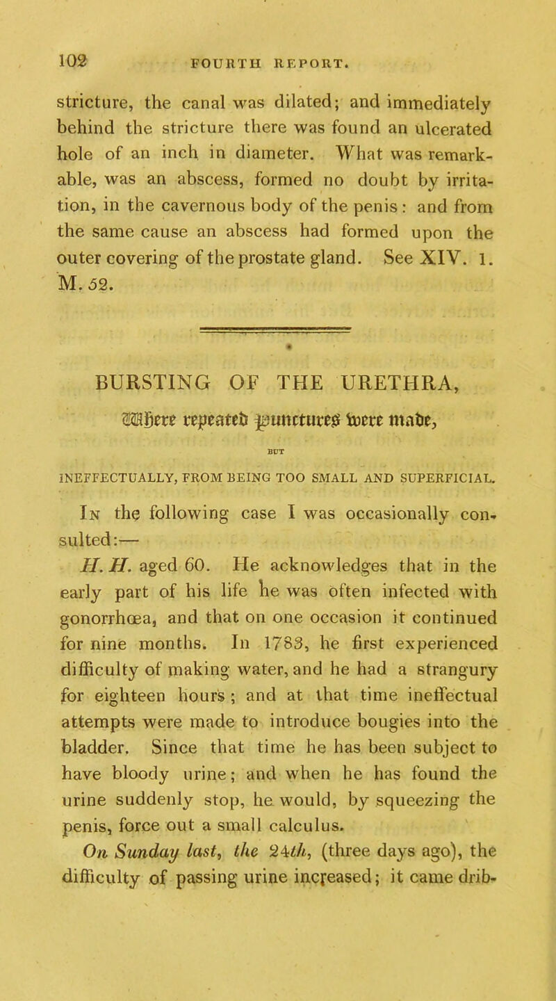 stricture, the canal was dilated; and immediately behind the stricture there was found an ulcerated hole of an inch in diameter. What was remark- able, was an abscess, formed no doubt by irrita- tion, in the cavernous body of the penis : and from the same cause an abscess had formed upon the outer covering of the prostate gland. See XIV. 1. M. 52. BURSTING OF THE URETHRA, W&ffttt repeated ^tincture# tocte mate, INEFFECTUALLY, FROM BEING TOO SMALL AND SUPERFICIAL. In the following case I was occasionally con- sulted:— H. H. aged 60. He acknowledges that in the early part of his life he was often infected with gonorrhoea, and that on one occasion it continued for nine months. In 1783, he first experienced difficulty of making water, and he had a strangury for eighteen hours ; and at that time ineffectual attempts were made to introduce bougies into the bladder. Since that time he has been subject to have bloody urine; and when he has found the urine suddenly stop, he would, by squeezing the penis, force out a small calculus. On Sunday last, the Ll\th, (three days ago), the difficulty of passing urine increased; it came drib-