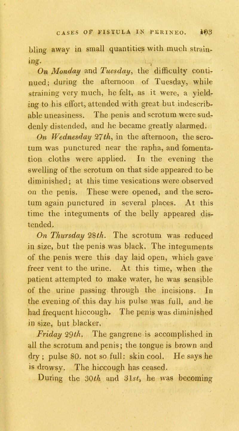bling away in small quantities with much strain- ing. On Monday and Tuesday, the difficulty conti- nued; during the afternoon of Tuesday, while straining very much, he felt, as it were, a yield- ing to his effort, attended with great but indescrib- able uneasiness. The penis and scrotum were sud- denly distended, and he became greatly alarmed. On Wednesday T(th, in the afternoon, the scro- tum was punctured near the rapha, and fomenta- tion cloths were applied. In the evening the swelling of the scrotum on that side appeared to be diminished; at this time vesications were observed on the penis. These were opened, and the scro- tum again punctured in several places. At this time the integuments of the belly appeared dis- tended. On Thursday 28th. The scrotum was reduced in size, but the penis was black. The integuments of the penis were this day laid open, which gave freer vent to the urine. At this time, when the patient attempted to make water, he was sensible of the urine passing through the incisions. In the evening of this day his pulse was full, and he had frequent hiccough. The penis was diminished in size, but blacker. Friday 29th. The gangrene is accomplished in all the scrotum and penis; the tongue is brown and dry ; pulse 80. not so full: skin cool. He says he is drowsy. The hiccough has ceased. During the 30th and 31s*, he was becoming
