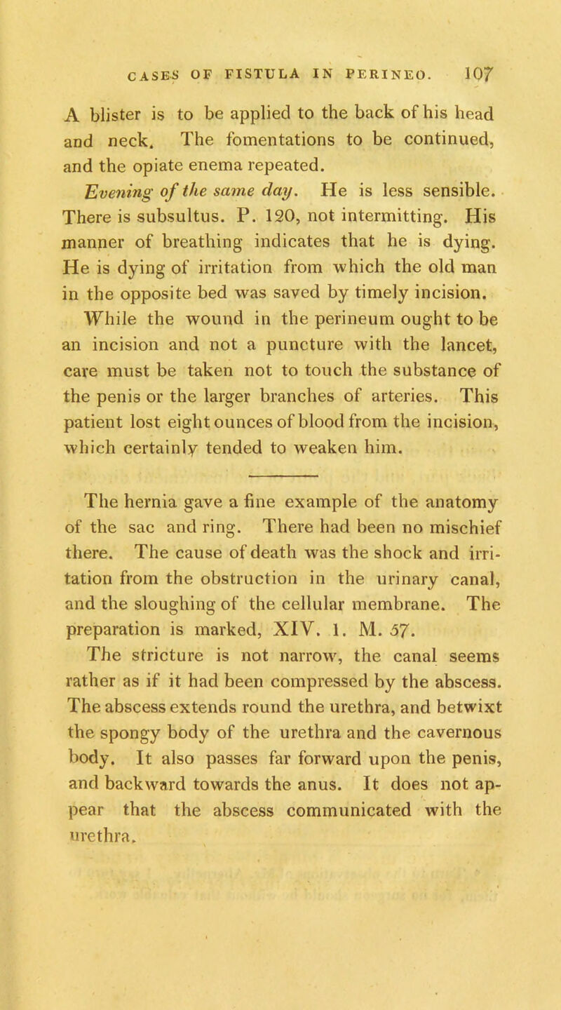 A blister is to be applied to the back of his head and neck. The fomentations to be continued, and the opiate enema repeated. Evening of the same day. He is less sensible. There is subsultus. P. 120, not intermitting. His manner of breathing indicates that he is dying. He is dying of irritation from which the old man in the opposite bed was saved by timely incision. While the wound in the perineum ought to be an incision and not a puncture with the lancet, care must be taken not to touch the substance of the penis or the larger branches of arteries. This patient lost eight ounces of blood from the incision, which certainly tended to weaken him. The hernia gave a fine example of the anatomy of the sac and ring. There had been no mischief there. The cause of death was the shock and irri- tation from the obstruction in the urinary canal, and the sloughing of the cellular membrane. The preparation is marked, XIV. 1. M. 57. The stricture is not narrow, the canal seems rather as if it had been compressed by the abscess. The abscess extends round the urethra, and betwixt the spongy body of the urethra and the cavernous body. It also passes far forward upon the penis, and backward towards the anus. It does not ap- pear that the abscess communicated with the urethra.