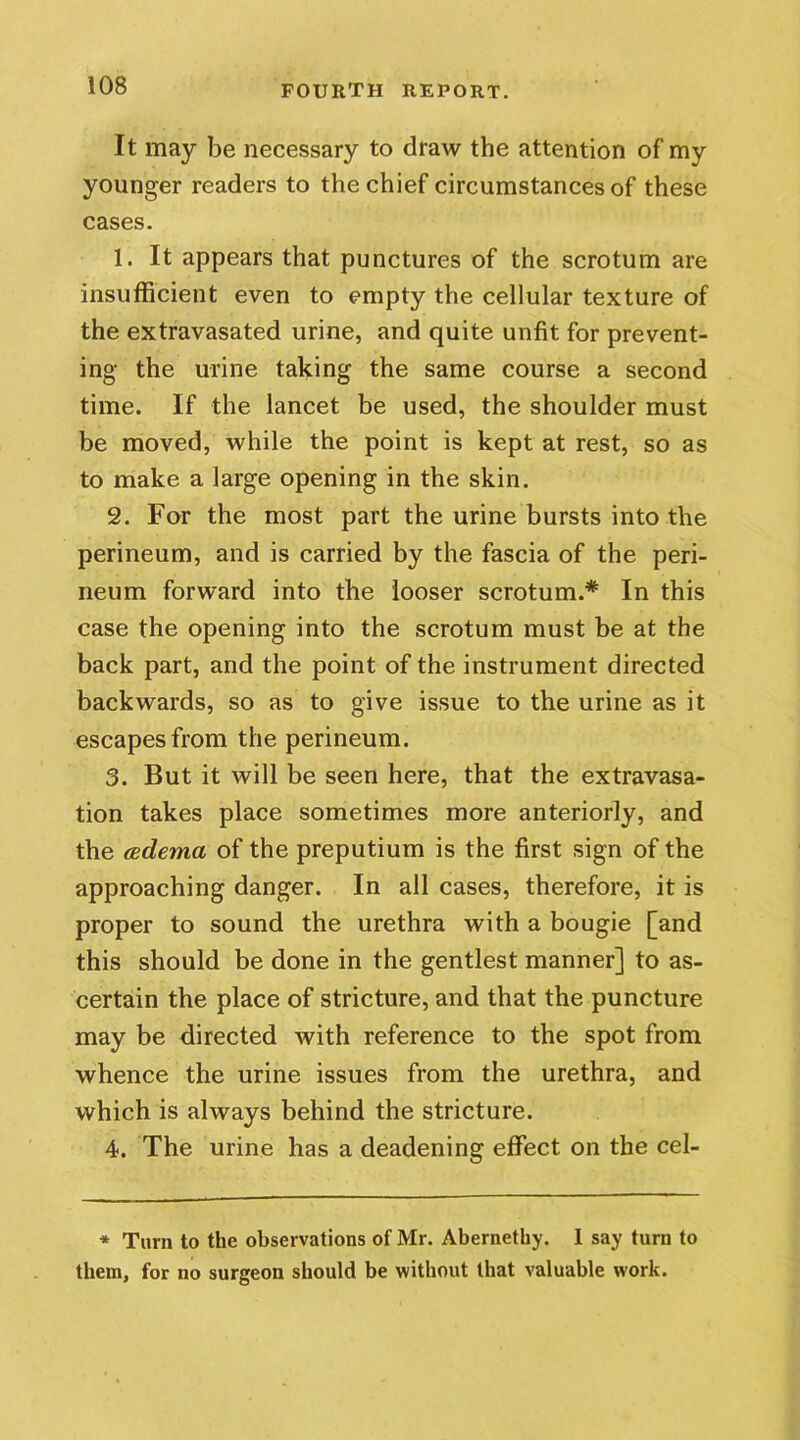 It may be necessary to draw the attention of my younger readers to the chief circumstances of these cases. 1. It appears that punctures of the scrotum are insufficient even to empty the cellular texture of the extravasated urine, and quite unfit for prevent- ing the urine taking the same course a second time. If the lancet be used, the shoulder must be moved, while the point is kept at rest, so as to make a large opening in the skin. 2. For the most part the urine bursts into the perineum, and is carried by the fascia of the peri- neum forward into the looser scrotum.* In this case the opening into the scrotum must be at the back part, and the point of the instrument directed backwards, so as to give issue to the urine as it escapes from the perineum. 3. But it will be seen here, that the extravasa- tion takes place sometimes more anteriorly, and the (edema of the preputium is the first sign of the approaching danger. In all cases, therefore, it is proper to sound the urethra with a bougie [and this should be done in the gentlest manner] to as- certain the place of stricture, and that the puncture may be directed with reference to the spot from whence the urine issues from the urethra, and which is always behind the stricture. 4. The urine has a deadening effect on the cel- * Turn to the observations of Mr. Abernethy. 1 say turn to them, for no surgeon should be without that valuable work.
