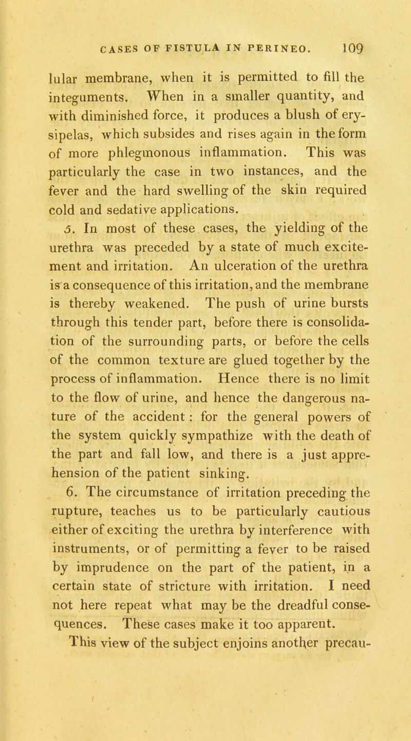 lular membrane, when it is permitted to fill the integuments. When in a smaller quantity, and with diminished force, it produces a blush of ery- sipelas, which subsides and rises again in the form of more phlegmonous inflammation. This was particularly the case in two instances, and the fever and the hard swelling of the skin required cold and sedative applications. 5. In most of these cases, the yielding of the urethra was preceded by a state of much excite- ment and irritation. An ulceration of the urethra is^a consequence of this irritation, and the membrane is thereby weakened. The push of urine bursts through this tender part, before there is consolida- tion of the surrounding parts, or before the cells of the common texture are glued together by the process of inflammation. Hence there is no limit to the flow of urine, and hence the dangerous na- ture of the accident : for the general powers of the system quickly sympathize with the death of the part and fall low, and there is a just appre- hension of the patient sinking. 6. The circumstance of irritation preceding the rupture, teaches us to be particularly cautious either of exciting the urethra by interference with instruments, or of permitting a fever to be raised by imprudence on the part of the patient, in a certain state of stricture with irritation. I need not here repeat what may be the dreadful conse- quences. These cases make it too apparent. This view of the subject enjoins another precau-