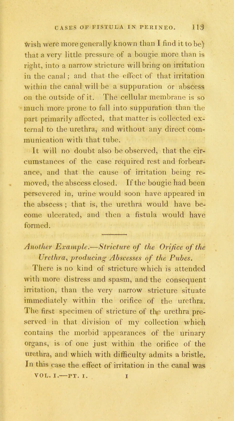 \Vish were more generally known than I find it to be) that a very little pressure of a bougie more than is right, into a narrow stricture will bring on irritation in the canal; and that the effect of that irritation within the canal will be a suppuration or abscess on the outside of it. The cellular membrane is so much more prone to fall into suppuration than the part primarily affected, that matter is collected ex- ternal to the urethra, and without any direct com- munication with that tube. It will no doubt also be observed, that the cir- cumstances of the case required rest and forbear- ance, and that the cause of irritation being re- moved, the abscess closed. If the bougie had been persevered in, urine would soon have appeared in the abscess ; that is, the urethra would have be- come ulcerated, and then a fistula would have formed. Another Example.—Stricture of the Orifice of the Urethra, producing Abscesses of the Pubes. There is no kind of stricture which is attended with more distress and spasm, and the consequent irritation, than the verv narrow stricture situate immediately within the orifice of the urethra. The first specimen of stricture of the urethra pre- served in that division of my collection which contains the morbid appearances of the urinary organs, is of one just within the orifice of the urethra, and which with difficulty admits a bristle. In this case the effect of irritation in the canal was VOL. I.—PT. I. I