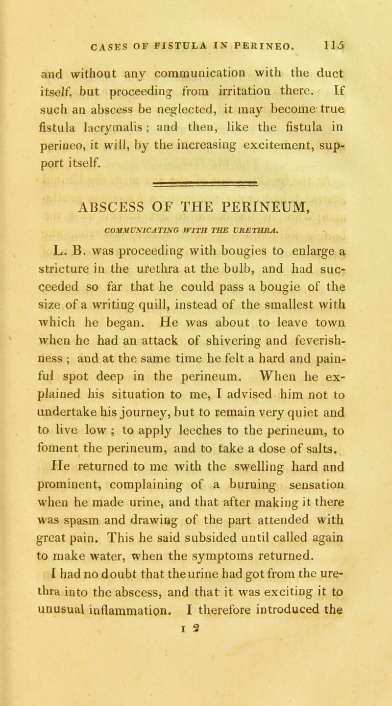 and without any communication with the duct itself, but proceeding from irritation there. If such an abscess be neglected, it may become true fistula lacrymalis; and then, like the fistula in perineo, it will, by the increasing excitement, sup- port itself. ABSCESS OF THE PERINEUM, COMMUNICATING WITH THE URETHRA. L. B. was proceeding with bougies to enlarge a stricture in the urethra at the bulb, and had suc- ceeded so far that he could pass a bougie of the size of a writing quill, instead of the smallest with which he began. He was about to leave town when he had an attack of shivering and feverish- ness ; and at the same time he felt a hard and pain- ful spot deep in the perineum. When he ex- plained his situation to me, I advised him not to undertake his journey, but to remain very quiet and to live low ; to apply leeches to the perineum, to foment the perineum, and to take a dose of salts. He returned to me with the swelling hard and prominent, complaining of a burning sensation when he made urine, and that after making it there was spasm and drawing of the part attended with great pain. This he said subsided until called again to make water, when the symptoms returned. I had no doubt that the urine had got from the ure- thra into the abscess, and that it was exciting it to unusual inflammation. I therefore introduced the i 2