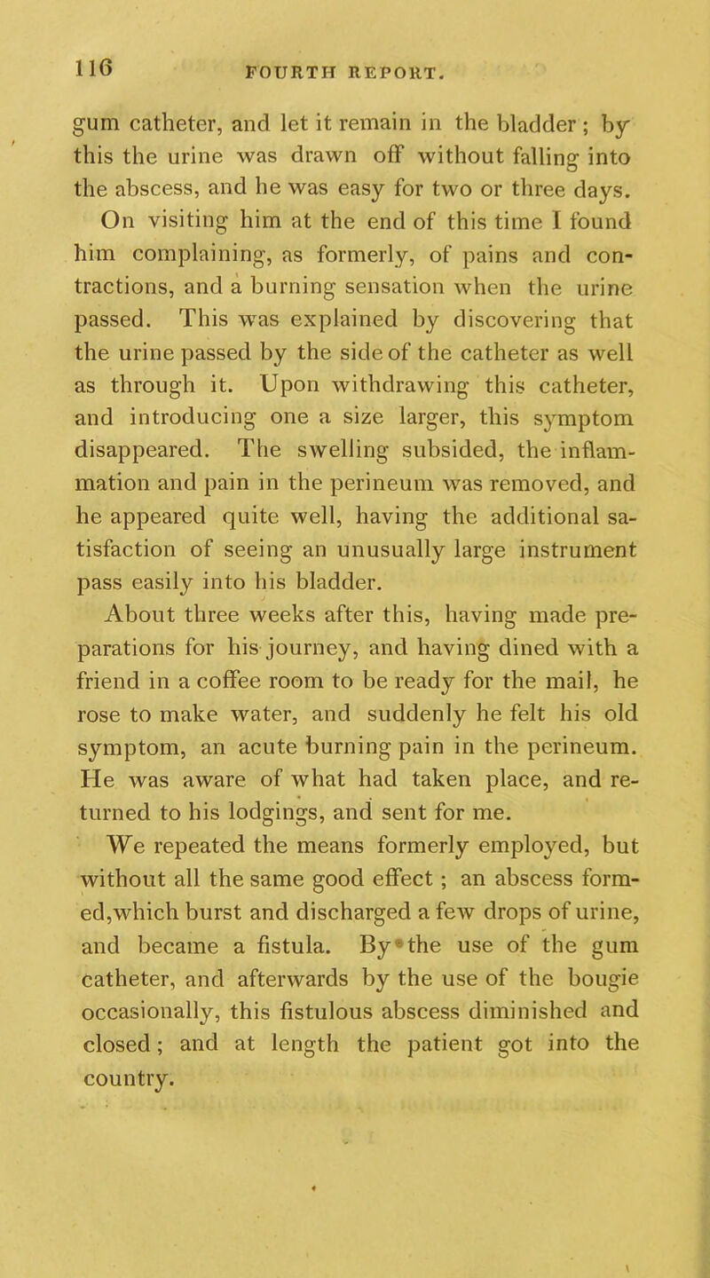 gum catheter, and let it remain in the bladder ; by this the urine was drawn off without falling into the abscess, and he was easy for two or three days. On visiting him at the end of this time I found him complaining, as formerly, of pains and con- tractions, and a burning sensation when the urine passed. This was explained by discovering that the urine passed by the side of the catheter as well as through it. Upon withdrawing this catheter, and introducing one a size larger, this symptom disappeared. The swelling subsided, the inflam- mation and pain in the perineum was removed, and he appeared quite well, having the additional sa- tisfaction of seeing an unusually large instrument pass easily into his bladder. About three weeks after this, having made pre- parations for his journey, and having dined with a friend in a coffee room to be ready for the mail, he rose to make water, and suddenly he felt his old symptom, an acute burning pain in the perineum. He was aware of what had taken place, and re- turned to his lodgings, and sent for me. We repeated the means formerly employed, but without all the same good effect ; an abscess form- ed,which burst and discharged a feiv drops of urine, and became a fistula. By®the use of the gum catheter, and afterwards by the use of the bougie occasionally, this fistulous abscess diminished and closed; and at length the patient got into the country.