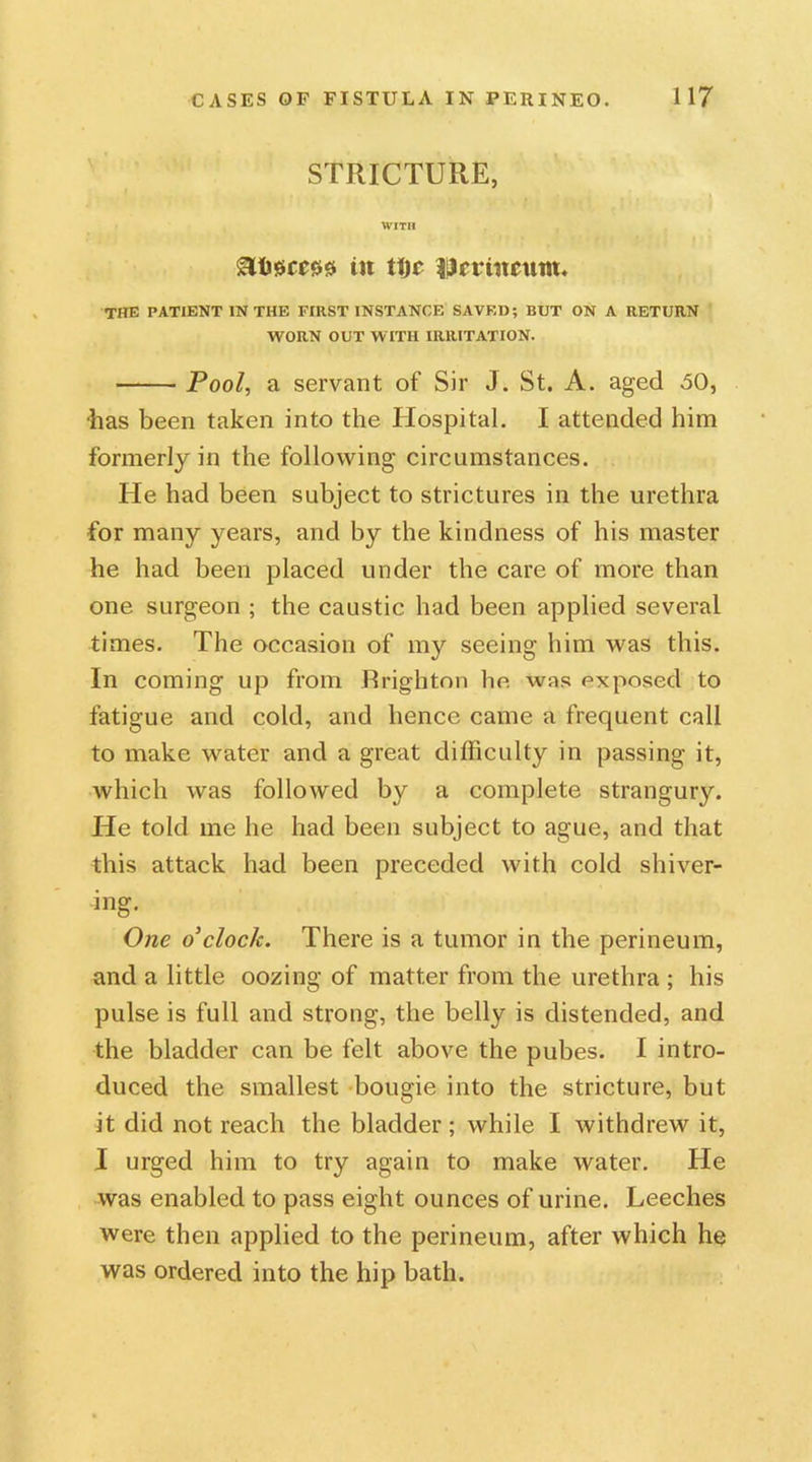 STRICTURE, WITH in ttjc Umitcunt. the PATIENT IN THE FIRST INSTANCE SAVED; BUT ON A RETURN WORN OUT WITH IRRITATION. Pool, a servant of Sir J. St. A. aged 50, •has been taken into the Hospital. I attended him formerly in the following circumstances. He had been subject to strictures in the urethra for many years, and by the kindness of his master he had been placed under the care of more than one surgeon ; the caustic had been applied several times. The occasion of my seeing him was this. In coming up from Brighton he was exposed to fatigue and cold, and hence came a frequent call to make water and a great difficulty in passing it, which was followed by a complete strangury. He told me he had been subject to ague, and that this attack had been preceded with cold shiver- ing. One o'clock. There is a tumor in the perineum, and a little oozing of matter from the urethra ; his pulse is full and strong, the belly is distended, and the bladder can be felt above the pubes. I intro- duced the smallest bougie into the stricture, but it did not reach the bladder ; while I withdrew it, I urged him to try again to make water. He was enabled to pass eight ounces of urine. Leeches were then applied to the perineum, after which he was ordered into the hip bath.