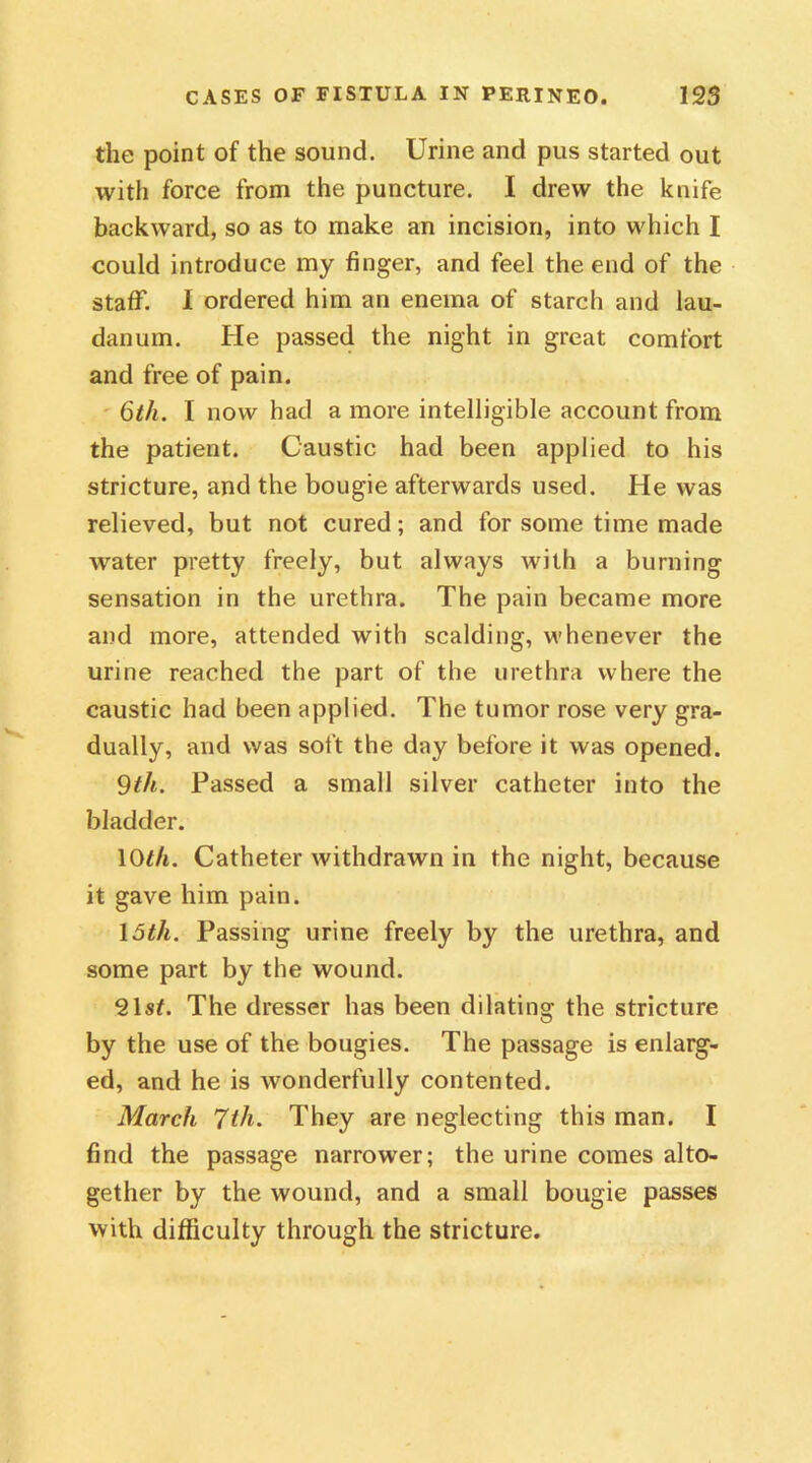 the point of the sound. Urine and pus started out with force from the puncture. I drew the knife backward, so as to make an incision, into which I could introduce my finger, and feel the end of the stafT. 1 ordered him an enema of starch and lau- danum. He passed the night in great comfort and free of pain. 6th. I now had a more intelligible account from the patient. Caustic had been applied to his stricture, and the bougie afterwards used. He was relieved, but not cured; and for some time made water pretty freely, but always with a burning sensation in the urethra. The pain became more and more, attended with scalding, whenever the urine reached the part of the urethra where the caustic had been applied. The tumor rose very gra- dually, and was soft the day before it was opened. 9th. Passed a small silver catheter into the bladder. 10th. Catheter withdrawn in the night, because it gave him pain. 15tli. Passing urine freely by the urethra, and some part by the wound. 21sf. The dresser has been dilating the stricture by the use of the bougies. The passage is enlarg- ed, and he is wonderfully contented. March 7th. They are neglecting this man. I find the passage narrower; the urine comes alto- gether by the wound, and a small bougie passes with difficulty through the stricture.