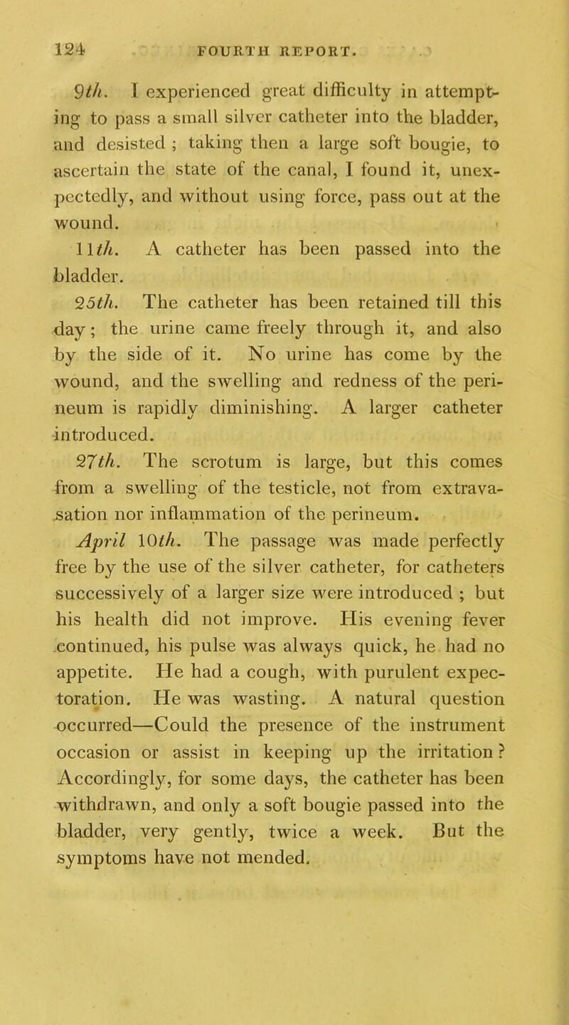 9th. I experienced great difficulty in attempt- ing to pass a small silver catheter into the bladder, and desisted ; taking then a large soft bougie, to ascertain the state of the canal, I found it, unex- pectedly, and without using force, pass out at the wound. 11th. A catheter has been passed into the bladder. 25th. The catheter has been retained till this day; the urine came freely through it, and also by the side of it. No urine has come by the wound, and the swelling and redness of the peri- neum is rapidly diminishing. A larger catheter introduced. 27th. The scrotum is large, but this comes from a swelling of the testicle, not from extrava- sation nor inflammation of the perineum. April \0th. The passage was made perfectly free by the use of the silver catheter, for catheters successively of a larger size were introduced ; but his health did not improve. His evening fever continued, his pulse was always quick, he had no appetite. He had a cough, with purulent expec- toration. He was wasting. A natural question occurred—Could the presence of the instrument occasion or assist in keeping up the irritation ? Accordingly, for some days, the catheter has been withdrawn, and only a soft bougie passed into the bladder, very gently, twice a week. But the symptoms have not mended.
