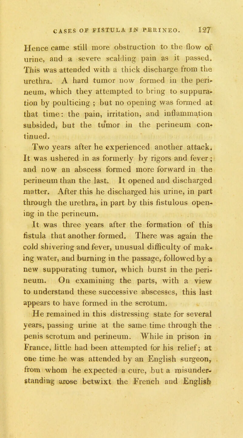 Hence came still more obstruction to the flow of urine, and a severe seal ling pain as it passed. This was attended with a thick discharge from the urethra. A hard tumor now formed in the peri- neum, which they attempted to bring to suppura- tion by poulticing ; but no opening was formed at that time: the pain, irritation, and inflammation subsided, but the tumor in the perineum con- tinued. Two years after he experienced another attack. It was ushered in as formerly by rigors and fever; and now an abscess formed more forward in the perineum than the last. It opened and discharged matter. After this he discharged his urine, in part through the urethra, in part by this fistulous open- ing in the perineum. It was three years after the formation of this fistula that another formed. There was again the cold shivering and fever, unusual difficulty of mak- ing water, and burning in the passage, followed by a new suppurating tumor, which burst in the peri- neum. On examining the parts, with a view to understand these successive abscesses, this last appears to have formed in the scrotum. He remained in this distressing state for several years, passing urine at the same time through the penis scrotum and perineum. While in prison in France, little had been attempted for his relief; at one time he was attended by an English surgeon, from whom he expected a cure, but a misunder- standing arose betwixt the French and English