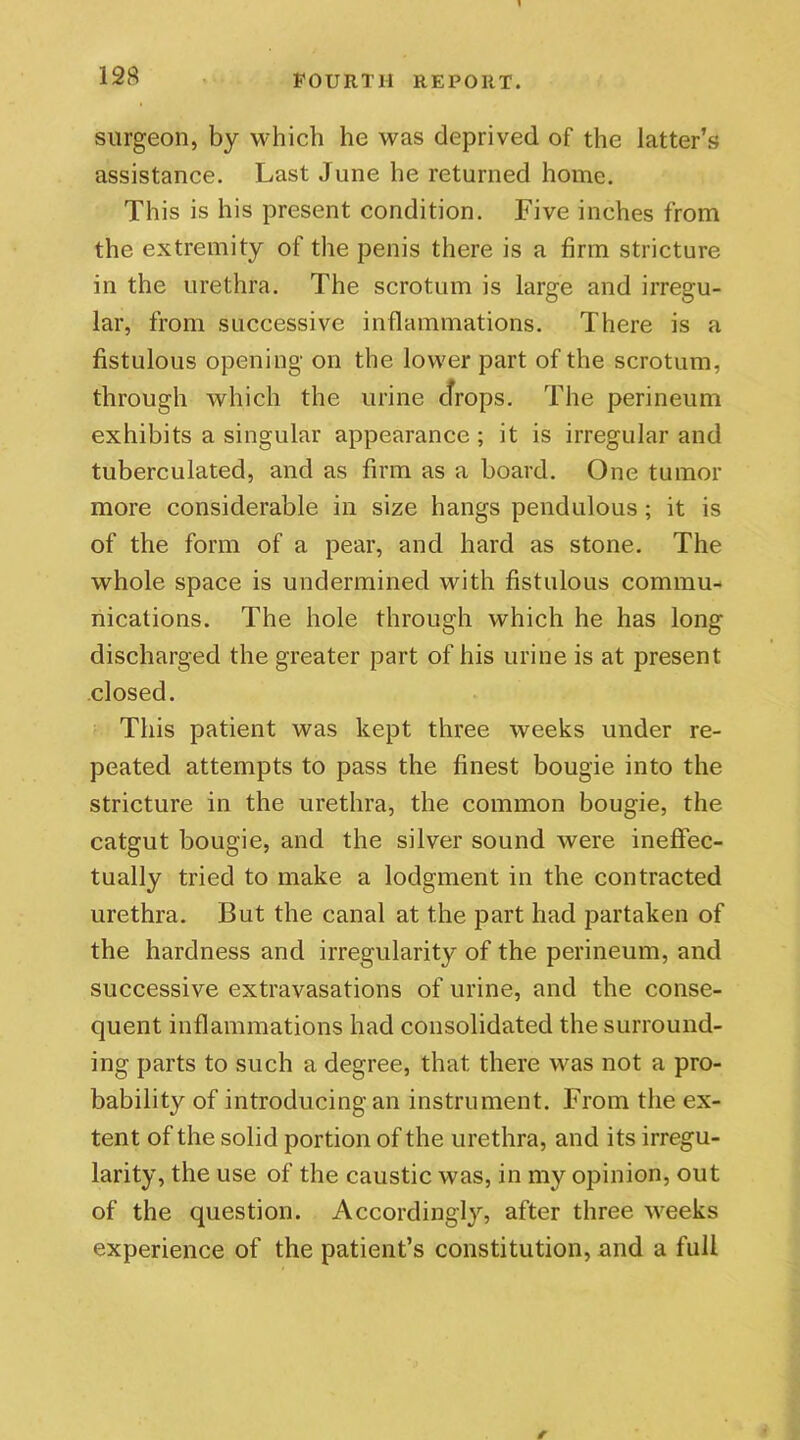 surgeon, by which he was deprived of the latter's assistance. Last June he returned home. This is his present condition. Five inches from the extremity of the penis there is a firm stricture in the urethra. The scrotum is large and irregu- lar, from successive inflammations. There is a fistulous opening on the lower part of the scrotum, through which the urine drops. The perineum exhibits a singular appearance ; it is irregular and tuberculated, and as firm as a board. One tumor more considerable in size hangs pendulous ; it is of the form of a pear, and hard as stone. The whole space is undermined with fistulous commu- nications. The hole through which he has long discharged the greater part of his urine is at present closed. This patient was kept three weeks under re- peated attempts to pass the finest bougie into the stricture in the urethra, the common bougie, the catgut bougie, and the silver sound were ineffec- tually tried to make a lodgment in the contracted urethra. But the canal at the part had partaken of the hardness and irregularity of the perineum, and successive extravasations of urine, and the conse- quent inflammations had consolidated the surround- ing parts to such a degree, that there was not a pro- bability of introducing an instrument. From the ex- tent of the solid portion of the urethra, and its irregu- larity, the use of the caustic was, in my opinion, out of the question. Accordingly, after three weeks experience of the patient’s constitution, and a full