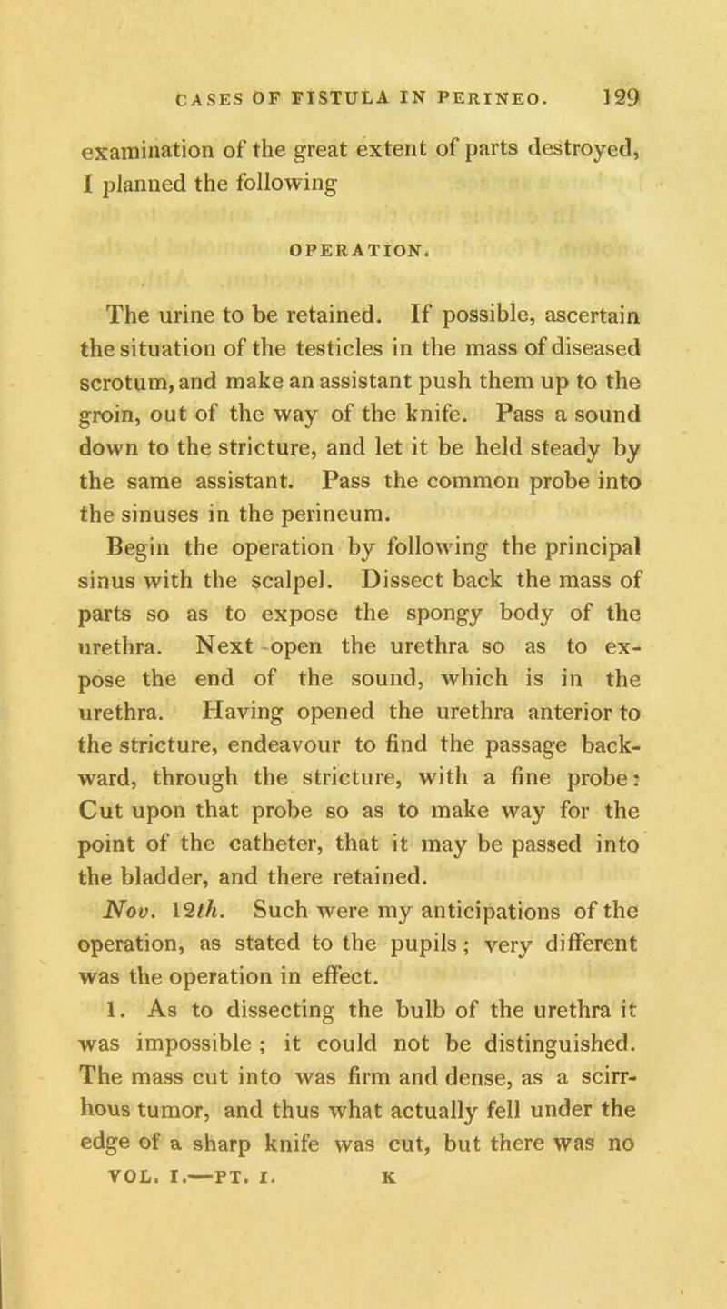 examination of the great extent of parts destroyed, I planned the following OPERATION. The urine to be retained. If possible, ascertain the situation of the testicles in the mass of diseased scrotum, and make an assistant push them up to the groin, out of the way of the knife. Pass a sound down to the stricture, and let it be held steady by the same assistant. Pass the common probe into the sinuses in the perineum. Begin the operation by following the principal sinus with the scalpel. Dissect back the mass of parts so as to expose the spongy body of the urethra. Next -open the urethra so as to ex- pose the end of the sound, which is in the urethra. Having opened the urethra anterior to the stricture, endeavour to find the passage back- ward, through the stricture, with a fine probe: Cut upon that probe so as to make way for the point of the catheter, that it may be passed into the bladder, and there retained. Nov. 12th. Such were my anticipations of the operation, as stated to the pupils; very different was the operation in effect. 1. As to dissecting the bulb of the urethra it was impossible ; it could not be distinguished. The mass cut into was firm and dense, as a scirr- hous tumor, and thus what actually fell under the edge of a sharp knife was cut, but there was no VOL. i.—PT. I. K