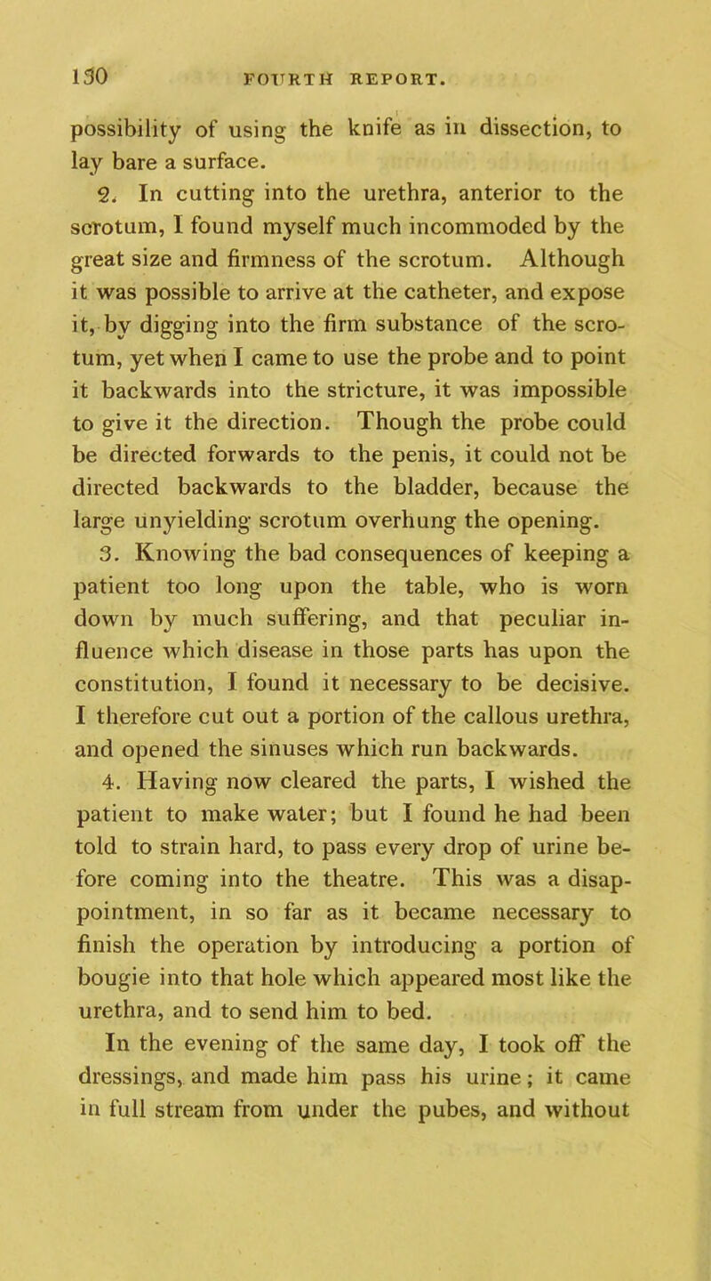 possibility of using the knife as in dissection, to lay bare a surface. 2. In cutting into the urethra, anterior to the scrotum, I found myself much incommoded by the great size and firmness of the scrotum. Although it was possible to arrive at the catheter, and expose it, by digging into the firm substance of the scro- tum, yet when I came to use the probe and to point it backwards into the stricture, it was impossible to give it the direction. Though the probe could be directed forwards to the penis, it could not be directed backwards to the bladder, because the large unyielding scrotum overhung the opening. 3. Knowing the bad consequences of keeping a patient too long upon the table, who is worn down by much suffering, and that peculiar in- fluence which disease in those parts has upon the constitution, I found it necessary to be decisive. I therefore cut out a portion of the callous urethra, and opened the sinuses which run backwards. 4. Having now cleared the parts, I wished the patient to make water; but I found he had been told to strain hard, to pass every drop of urine be- fore coming into the theatre. This was a disap- pointment, in so far as it became necessary to finish the operation by introducing a portion of bougie into that hole which appeared most like the urethra, and to send him to bed. In the evening of the same day, I took off the dressings, and made him pass his urine; it came in full stream from under the pubes, and without