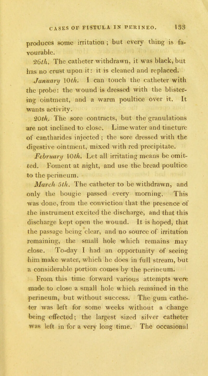 produces some irritation ; but every thing is fa- vourable. 26th, The catheter withdrawn, it was black, but has no crust upon it: it is cleaned and replaced. January 10th. I can touch the catheter with the probe: the wound is dressed with the blister- ing ointment, and a warm poultice over it. It wants activity. 20M. The sore contracts, but the granulations are not inclined to close. Lime water and tincture of cantharides injected ; the sore dressed with the digestive ointment, mixed with red precipitate. February 10th. Let all irritating means be omit- ted. Foment at night, and use the bread poultice to the perineum. March 5th. The catheter to be withdrawn, and only the bougie passed every morning. This was done, from the conviction that the presence of the instrument excited the discharge, and that this discharge kept open the wound. It is hoped, that the passage being clear, and no source of irritation remaining, the small hole which remains may close. To-day I had an opportunity of seeing him make water, which he does in full stream, but a considerable portion comes by the perineum. From this time forward various attempts were made to close a small hole which remained in the perineum, but without success. The gum cathe- ter was left for some weeks without a change being effected; the largest sized silver catheter wa6 left in for a very long time. The occasional