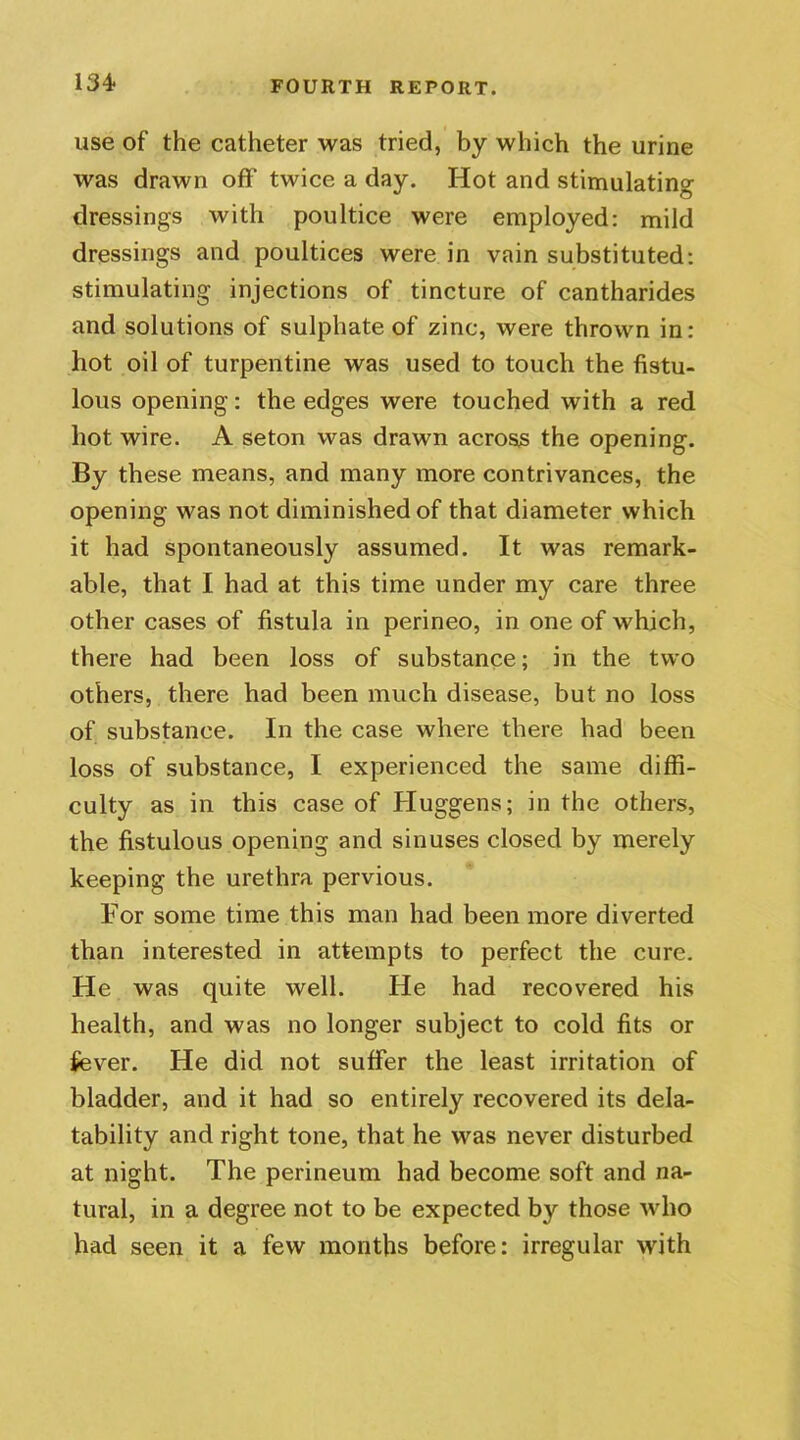 use of the catheter was tried, by which the urine was drawn off twice a day. Hot and stimulating dressings with poultice were employed: mild dressings and poultices were in vain substituted: stimulating injections of tincture of cantharides and solutions of sulphate of zinc, were thrown in: hot oil of turpentine was used to touch the fistu- lous opening: the edges were touched with a red hot wire. A seton was drawn across the opening. By these means, and many more contrivances, the opening was not diminished of that diameter which it had spontaneously assumed. It was remark- able, that I had at this time under my care three other cases of fistula in perineo, in one of which, there had been loss of substance; in the two others, there had been much disease, but no loss of substance. In the case where there had been loss of substance, I experienced the same diffi- culty as in this case of Huggens; in the others, the fistulous opening and sinuses closed by merely keeping the urethra pervious. For some time this man had been more diverted than interested in attempts to perfect the cure. He was quite well. He had recovered his health, and was no longer subject to cold fits or fever. He did not suffer the least irritation of bladder, and it had so entirely recovered its dela- tability and right tone, that he was never disturbed at night. The perineum had become soft and na- tural, in a degree not to be expected by those who had seen it a few months before: irregular with