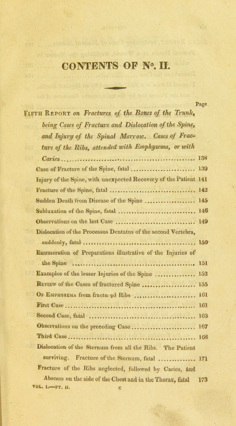 Page Fifth Report on Fractures of the Bones of the Trunk, being Cases of Fracture and Dislocation of the Spine, and Injury of the Spinal Marrow. Cases of Frac- ture of the Ribs, attended with Emphysema, or with Caries - 138 Case of Fracture of the Spine, fata) 139 Injury of the Spine, with unexpected Recovery of the Patient 141 Fracture of the Spine, fatal 142 Sudden Death from Disease of the Spine 145 Subluxation of the Spine, fatal 146 Observations on the last Case 149 Dislocation of the Processus Dentatus of the second Vertebra, suddenly, fatal 150 Enumeration of Preparations illustrative of the Injuries of the Spine 151 Examples of the lesser Injuries of the Spine 152 Review of the Cases of fractured Spine 155 Of Emphysema from fractured Ribs 161 First Case 161 Second Case, fatal 163 Observations on the preceding Case 167 Third Case 168 Dislocation of the Sternum from all the Ribs. The Patient surviving. Fracture of the Sternum, fatal 171 Fracture of the Ribs neglected, followed by Caries, &nd Abscess on the side of the Chest and in the Thorax, fatal 173 VOL. I.—PT. u, c