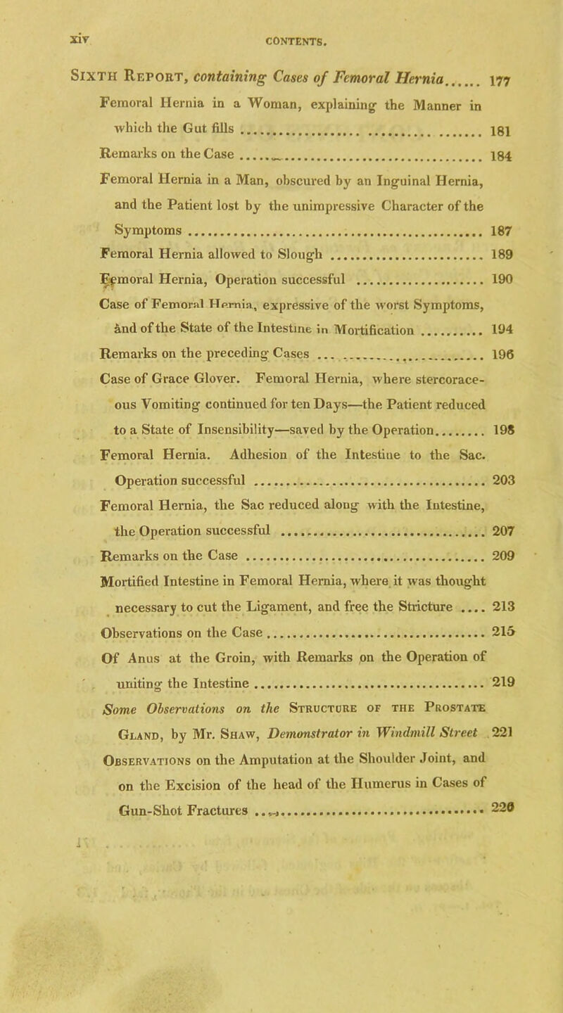 CONTENTS. Sixth Report, containing Cases of Femoral Hernia 177 Femoral Hernia in a Woman, explaining the Manner in which the Gut fills 181 Remarks on the Case 184 Femoral Hernia in a Man, obscured by an Inguinal Hernia, and the Patient lost by the unimpressive Character of the Symptoms 187 Femoral Hernia allowed to Slough 189 Femoral Hernia, Operation successful 190 Case of Femoral Hernia, expressive of the worst Symptoms, and of the State of the Intestine in Mortification 194 Remarks on the preceding Cases 196 Case of Grace Glover. Femoral Hernia, where stercorace- ous Vomiting continued for ten Days—the Patient reduced to a State of Insensibility—saved by the Operation 198 Femoral Hernia. Adhesion of the Intestine to the Sac. Operation successful 203 Femoral Hernia, the Sac reduced along with the Intestine, the Operation successful 207 Remarks on the Case 209 Mortified Intestine in Femoral Hernia, where it was thought necessary to cut the Ligament, and free the Stricture .... 213 Observations on the Case 215 Of Anus at the Groin, with Remarks on the Operation of uniting the Intestine 219 Some Observations on the Structure of the Prostate Gland, by Mr. Shaw, Demonstrator in Windmill Street 221 Observations on the Amputation at the Shoulder Joint, and on the Excision of the head of the Humerus in Cases of Gun-Shot Fractures 220