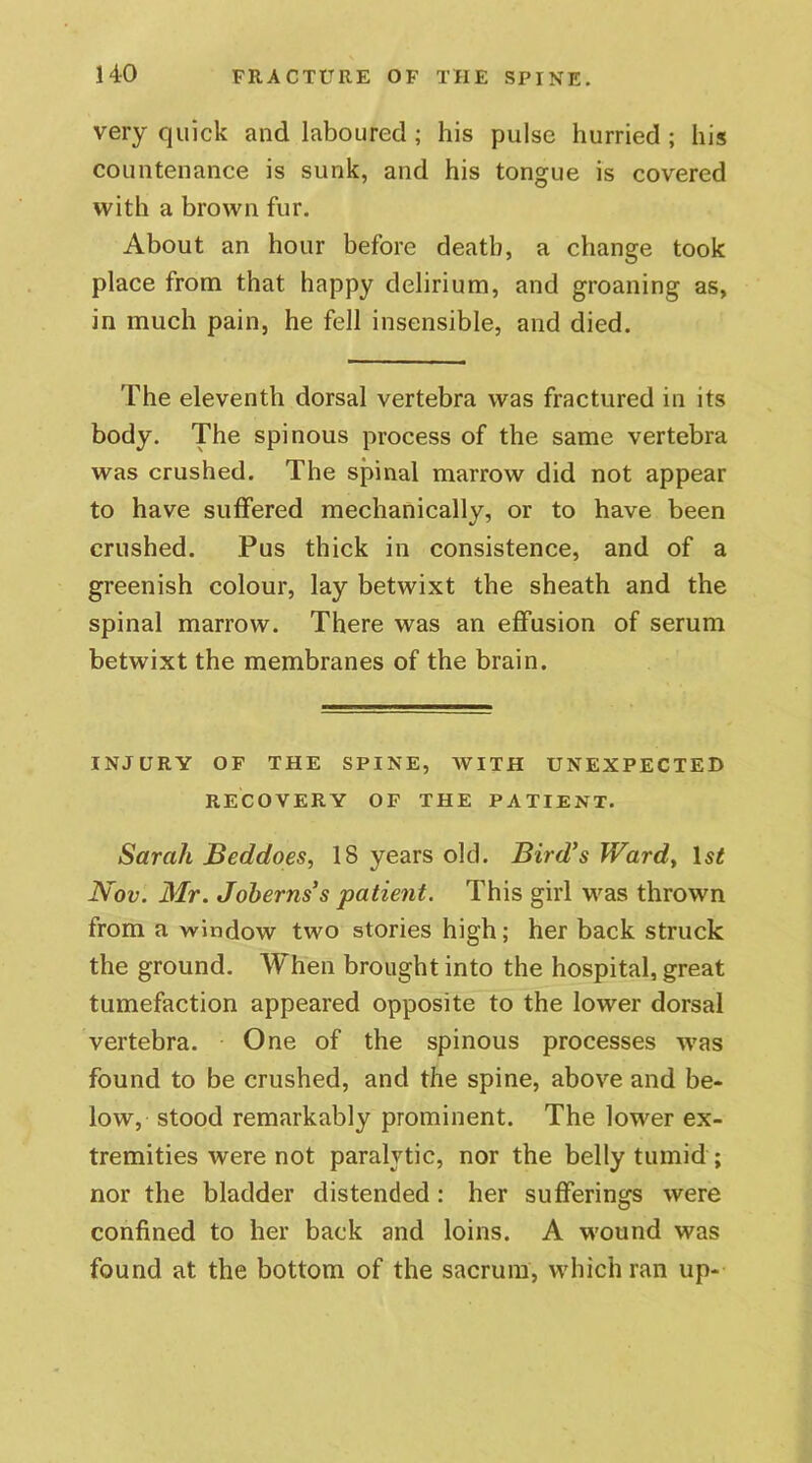 very quick and laboured ; his pulse hurried ; his countenance is sunk, and his tongue is covered with a brown fur. About an hour before death, a change took place from that happy delirium, and groaning as, in much pain, he fell insensible, and died. The eleventh dorsal vertebra was fractured in its body. The spinous process of the same vertebra was crushed. The spinal marrow did not appear to have suffered mechanically, or to have been crushed. Pus thick in consistence, and of a greenish colour, lay betwixt the sheath and the spinal marrow. There was an effusion of serum betwixt the membranes of the brain. INJURY OF THE SPINE, WITH UNEXPECTED RECOVERY OF THE PATIENT. Sarah Beddoes, 18 years old. Bird’s Ward, Nov. Mr. Joberns’s patient. This girl was thrown from a window two stories high; her back struck the ground. When brought into the hospital, great tumefaction appeared opposite to the lower dorsal vertebra. One of the spinous processes was found to be crushed, and the spine, above and be- low, stood remarkably prominent. The lower ex- tremities were not paralytic, nor the belly tumid ; nor the bladder distended : her sufferings were confined to her back and loins. A wound was found at the bottom of the sacrum, which ran up-