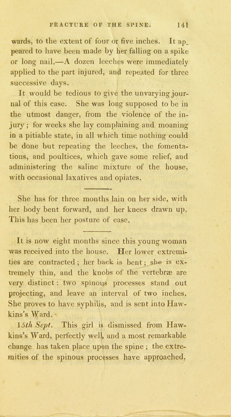 wards, to the extent of four or five inches. It ap_ peared to have been made by her falling on a spike or long nail.—A dozen leeches were immediately applied to the part injured, and repeated for three successive days. It would be tedious to give the unvarying jour- nal of this case. She was long supposed to be in the utmost danger, from the violence of the in- jury ; for weeks she lay complaining and moaning in a pitiable state, in all which time nothing could be done but repeating the leeches, the fomenta- tions, and poultices, which gave some relief, and administering the saline mixture of the house, with occasional laxatives and opiates. She has for three months lain on her side, with her body bent forward, and her knees drawn up. This has been her posture of ease. It is now eight months since this young woman was received into the house. Her lower extremi- ties are contracted ; her back is bent; she is ex- tremely thin, and the knobs of the vertebras are very distinct: two spinous processes stand out projecting, and leave an interval of two inches. She proves to have syphilis, and is sent into Haw- kins’s Ward. 15th Sept. This girl is dismissed from Haw- kins’s Ward, perfectly well, and a most remarkable change has taken place upon the spine ; the extre- mities of the spinous processes have approached,